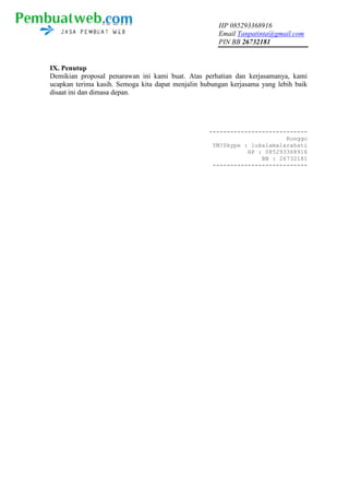 HP 085293368916
Email Tanpatinta@gmail.com
PIN BB 26732181
IX. Penutup
Demikian proposal penarawan ini kami buat. Atas perhatian dan kerjasamanya, kami
ucapkan terima kasih. Semoga kita dapat menjalin hubungan kerjasama yang lebih baik
disaat ini dan dimasa depan.
----------------------------
Ronggo
YM?Skype : lukalamalarahati
HP : 085293368916
BB : 26732181
---------------------------
 