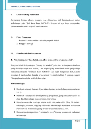 PROPOSAL PENAWARAN KERJASAMA

I.

Latar Belakang Penawaran

Berhubung dengan adanya program yang ditawarkan oleh kaoskata2.com dalam
websitenya, yaitu “beli kaos dapat ROYALTI”. Dengan ini saya ingin mengajukan
penawaran kerjasama ke pihak kaoskata2.com.

II.

Paket Penawaran
1. kaoskata2.com & lets be a positive program peduli
2. tanggal 4 berbagi

III.

Penjelasan Paket Penawaran

1. Penjelasan paket “kaoskata2.com & lets be a positive program peduli” :
Program ini di design dengan “konsep bersedekah” yaitu dari setiap pembelian kaos
yang desainnya saya buat sendiri, 10% Royalti yang ditawarkan dalam programnya
kaoskata2.com yaitu “beli kaos dapat ROYALTI”. Saya ingin mengajukan 10% Royalti
tersebut di sumbangkan kepada orang-orang yg membutuhkan / lembaga seperti
(dompetdhuafa/makelar sedekah/lain-lain).
Kewajiban saya:
 Membuat minimal 5 desain (yang akan diupdate setiap bulannya selama tahun
2013).
 Membuat Trailer (video promo) tentang program ini, yang selanjutnya video ini
akan dijadikan sebagai bahan promosi/marketing.
 Memasarkannya ke beberapa media sosial yang saya miliki (blog, FB, twitter,
tokobagus, yukbisnis, dll) yang seluruh isi informasinya: konsumen akan diajak
memesan dan membeli langsung di website utama kaoskata2.com.
 Memasarkan dengan sistem “1 minggu 3x tweet” tentang program ini, pada akun
twitter saya.
Page 2

 