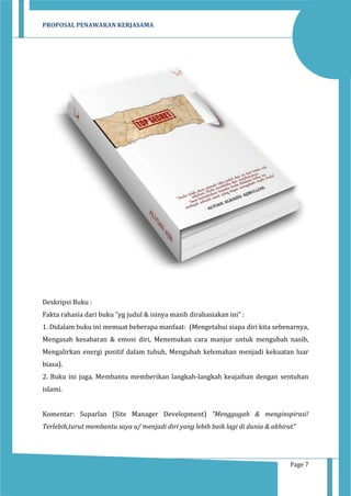 PROPOSAL PENAWARAN KERJASAMA

Deskripsi Buku :
Fakta rahasia dari buku "yg judul & isinya masih dirahasiakan ini" :
1. Didalam buku ini memuat beberapa manfaat: (Mengetahui siapa diri kita sebenarnya,
Mengasah kesabaran & emosi diri, Menemukan cara manjur untuk mengubah nasib,
Mengalirkan energi positif dalam tubuh, Mengubah kelemahan menjadi kekuatan luar
biasa).
2. Buku ini juga, Membantu memberikan langkah-langkah keajaiban dengan sentuhan
islami.
Komentar: Suparlan (Site Manager Development) “Menggugah & menginspirasi!
Terlebih,turut membantu saya u/ menjadi diri yang lebih baik lagi di dunia & akhirat”

Page 7

 