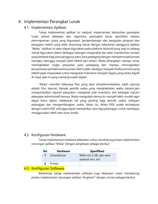 4. Implementasi Perangkat Lunak
4.1. Implementasi Aplikasi
Tahap implementasi aplikasi ini meliputi implementasi kebutuhan perangkat
lunak terkait database dan algoritma, perangkat keras, pemilihan bahasa
pemrograman, query yang digunakan, pengembangan dan pengujian program dan
pengujian sistem yang telah dirancang sesuai dengan kebutuhan pengguna aplikasi
“Moka”. Aplikasi ini akan dapat digunakan pada platform Android yang saat ini sedang
marak digunakan dalam berbagai kalangan masyarakat dan akan memberikan sensasi
yang berbeda bagi para pengguna yakni para pedagang dengan mempermudah proses
transaksi sehingga menjadi lebih efektif dan efisien. Moka diharapkan mampu untuk
meningkatkan angka penjualan para pedagang dan mampu meningkatkan
kenyamanan pembeli karena proses lebih cepat, sekaligus menjadi media promosi yang
efektif pada masyarakat untuk mengubah Indonesia menjadi negara yang serba digital
di masa saat ini yang memang sudah digital.
“Moka” memiliki beberapa fitur yang akan diimplementasikan, salah satunya
adalah fitur laporan. Banyak pemilik usaha yang menghabiskan waktu berjam-jam
mengumpulkan laporan penjualan, mengecek stok inventaris, dan berbagai macam
pekerjaan administratif lainnya. Moka mengubah semua itu menjadi lebih mudah agar
dapat fokus dalam melakukan hal yang penting bagi pemilik usaha: melayani
pelanggan dan mengembangkan usaha. Selain itu, Moka POS sudah terintegrasi
dengan sistem EDC sehingga dapat memberikan opsi bagi pelanggan untuk membayar
menggunakan debit atau kartu kredit
4.2. Konfigurasi Hardware
Tahap implementasi hardware dilakukan untuk mendukung proses implementasi
rancangan aplikasi “Moka” dengan penjelasan sebagai berikut:
No Hardware Spesifikasi
1 Smartphone RAM min 2 GB, dan versi
android min. 4.4
2 Printer -
4.3. Konfigurasi Software
Berikutnya, tahap implementasi software juga dilakukan untuk mendukung
proses implementasi rancangan aplikasi “Angkotin” dengan rincian sebagai berikut:
 