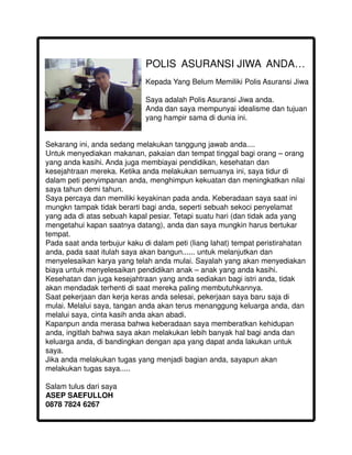 POLIS ASURANSI JIWA ANDA…
                              Kepada Yang Belum Memiliki Polis Asuransi Jiwa

                              Saya adalah Polis Asuransi Jiwa anda.
                              Anda dan saya mempunyai idealisme dan tujuan
                              yang hampir sama di dunia ini.


Sekarang ini, anda sedang melakukan tanggung jawab anda....
Untuk menyediakan makanan, pakaian dan tempat tinggal bagi orang – orang
yang anda kasihi. Anda juga membiayai pendidikan, kesehatan dan
kesejahtraan mereka. Ketika anda melakukan semuanya ini, saya tidur di
dalam peti penyimpanan anda, menghimpun kekuatan dan meningkatkan nilai
saya tahun demi tahun.
Saya percaya dan memiliki keyakinan pada anda. Keberadaan saya saat ini
mungkn tampak tidak berarti bagi anda, seperti sebuah sekoci penyelamat
yang ada di atas sebuah kapal pesiar. Tetapi suatu hari (dan tidak ada yang
mengetahui kapan saatnya datang), anda dan saya mungkin harus bertukar
tempat.
Pada saat anda terbujur kaku di dalam peti (liang lahat) tempat peristirahatan
anda, pada saat itulah saya akan bangun...... untuk melanjutkan dan
menyelesaikan karya yang telah anda mulai. Sayalah yang akan menyediakan
biaya untuk menyelesaikan pendidikan anak – anak yang anda kasihi.
Kesehatan dan juga kesejahtraan yang anda sediakan bagi istri anda, tidak
akan mendadak terhenti di saat mereka paling membutuhkannya.
Saat pekerjaan dan kerja keras anda selesai, pekerjaan saya baru saja di
mulai. Melalui saya, tangan anda akan terus menanggung keluarga anda, dan
melalui saya, cinta kasih anda akan abadi.
Kapanpun anda merasa bahwa keberadaan saya memberatkan kehidupan
anda, ingitlah bahwa saya akan melakukan lebih banyak hal bagi anda dan
keluarga anda, di bandingkan dengan apa yang dapat anda lakukan untuk
saya.
Jika anda melakukan tugas yang menjadi bagian anda, sayapun akan
melakukan tugas saya.....

Salam tulus dari saya
ASEP SAEFULLOH
0878 7824 6267
 