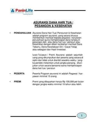 ASURANSI DANA HARI TUA /
                     PESANGON & KESEHATAN

•   PENDAHULUAN Asuransi Dana Hari Tua/ Pensiunan & Kesehatan
                adalah program asuransi, yang secara khusus
                memberikan manfaat kepada pegawai / karyawan
                perusahaan guna mempersiapan dana lampsum
                pesangon dan atau dana hari tua / pensiun atau
                Kesehatan dengan diberi tambahan manfaat Dana
                Tabarru, Dana Kecelakaan Diri / Cacat Tetap
                atau sebagian dan Hasil Investasi.

                   Iuran Ta’awun / Premi Asuransi adalah sejumlah
                   uang yang dikumpulkan dari peserta yang secara di
                   siplin dan tidak untuk diambil sewaktu-waktu / jang-
                   ka pendek melainkan untuk jangka panjang, ditun-
                   jukan untuk secara bersama-sama mempersiapan
                   dana hari tua / pensiun

•   PESERTA        Peserta Program asuransi ini adalah Pegawai / kar-
                   yawan minimal 15 orang

•   PREMI          Premi yang dibayarkan hanya Rp 100,000 per bulan
                   dengan jangka waktu minimal 10 tahun atau lebih.




                                                                    1
 