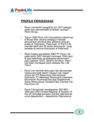 PROFILE PERUSAHAAN

•   Panin Life berdiri tanggal19 Juli 1974 sebagai
    salah satu perusahaaan di bawah naungan
    Panin Group.

•   Tahun 1983 Panin Life mencatatkan sahamnya
    di Bursa Efek Jakarta sekaligus menjadi
    perusahaan asuransi jiwa pertama yang go
    public di Indonesia. Pada saat ini Panin Life
    memiliki lebih dari 35 kantor pemasaran yang
    tersebar di seluruh kota besar di Indonesia.

•   Rasio tingkat solvabilitas /RBC PT Panin Life
    pada tahun 2007 berhasil mencapai 729% jauh
    di atas ketentuan yg ditetapkan pemerintah,
    yaitu sebesar 120%. Selama 32 tahun, Panin
    Life telah membayar klaim sebesar Rp.1,98
    Triliun.

•   Panin Life memiliki dukungan dari perusahaan
    reassuransi baik dalam maupun luar negeri
    antara lain PT Reasuransi Internasional
    Indonesia, PT Maskapai Reasuransi Indonesia,
    Munchener Ruckversicherungs Gesellschaft,
    Swiss Reinsurance Company dan Citycorp Life
    Insurance Ltd.

•   Panin Life berhasil mendapatkan ISO 9001 :
    2000 dari URS (United Registrar of System) of
    the UK terhadap prosedur standar operasional
    untuk departemen – departemen Operasional.




                                                     2
 