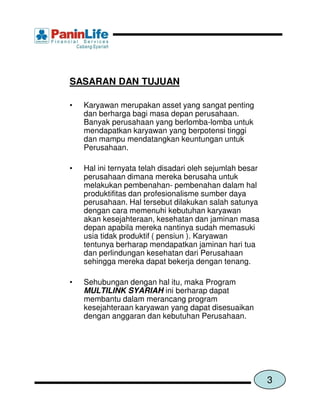 SASARAN DAN TUJUAN

•   Karyawan merupakan asset yang sangat penting
    dan berharga bagi masa depan perusahaan.
    Banyak perusahaan yang berlomba-lomba untuk
    mendapatkan karyawan yang berpotensi tinggi
    dan mampu mendatangkan keuntungan untuk
    Perusahaan.

•   Hal ini ternyata telah disadari oleh sejumlah besar
    perusahaan dimana mereka berusaha untuk
    melakukan pembenahan- pembenahan dalam hal
    produktifitas dan profesionalisme sumber daya
    perusahaan. Hal tersebut dilakukan salah satunya
    dengan cara memenuhi kebutuhan karyawan
    akan kesejahteraan, kesehatan dan jaminan masa
    depan apabila mereka nantinya sudah memasuki
    usia tidak produktif ( pensiun ). Karyawan
    tentunya berharap mendapatkan jaminan hari tua
    dan perlindungan kesehatan dari Perusahaan
    sehingga mereka dapat bekerja dengan tenang.

•   Sehubungan dengan hal itu, maka Program
    MULTILINK SYARIAH ini berharap dapat
    membantu dalam merancang program
    kesejahteraan karyawan yang dapat disesuaikan
    dengan anggaran dan kebutuhan Perusahaan.




                                                          3
 