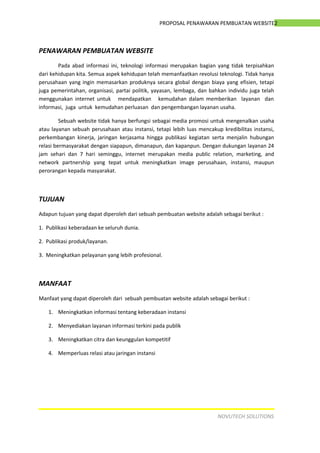 2PROPOSAL PENAWARAN PEMBUATAN WEBSITE
PENAWARAN PEMBUATAN WEBSITE
Pada abad informasi ini, teknologi informasi merupakan bagian yang tidak terpisahkan
dari kehidupan kita. Semua aspek kehidupan telah memanfaatkan revolusi teknologi. Tidak hanya
perusahaan yang ingin memasarkan produknya secara global dengan biaya yang efisien, tetapi
juga pemerintahan, organisasi, partai politik, yayasan, lembaga, dan bahkan individu juga telah
menggunakan internet untuk mendapatkan kemudahan dalam memberikan layanan dan
informasi, juga untuk kemudahan perluasan dan pengembangan layanan usaha.
Sebuah website tidak hanya berfungsi sebagai media promosi untuk mengenalkan usaha
atau layanan sebuah perusahaan atau instansi, tetapi lebih luas mencakup kredibilitas instansi,
perkembangan kinerja, jaringan kerjasama hingga publikasi kegiatan serta menjalin hubungan
relasi bermasyarakat dengan siapapun, dimanapun, dan kapanpun. Dengan dukungan layanan 24
jam sehari dan 7 hari seminggu, internet merupakan media public relation, marketing, and
network partnership yang tepat untuk meningkatkan image perusahaan, instansi, maupun
perorangan kepada masyarakat.
TUJUAN
Adapun tujuan yang dapat diperoleh dari sebuah pembuatan website adalah sebagai berikut :
1. Publikasi keberadaan ke seluruh dunia.
2. Publikasi produk/layanan.
3. Meningkatkan pelayanan yang lebih profesional.
MANFAAT
Manfaat yang dapat diperoleh dari sebuah pembuatan website adalah sebagai berikut :
1. Meningkatkan informasi tentang keberadaan instansi
2. Menyediakan layanan informasi terkini pada publik
3. Meningkatkan citra dan keunggulan kompetitif
4. Memperluas relasi atau jaringan instansi
NOVUTECH SOLUTIONS
 