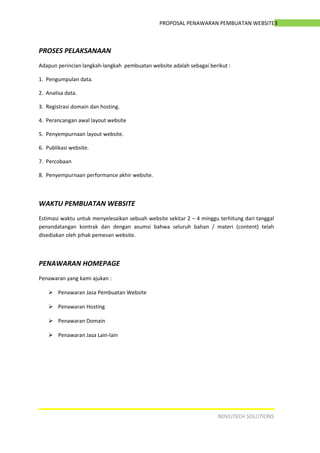 3PROPOSAL PENAWARAN PEMBUATAN WEBSITE
PROSES PELAKSANAAN
Adapun perincian langkah-langkah pembuatan website adalah sebagai berikut :
1. Pengumpulan data.
2. Analisa data.
3. Registrasi domain dan hosting.
4. Perancangan awal layout website
5. Penyempurnaan layout website.
6. Publikasi website.
7. Percobaan
8. Penyempurnaan performance akhir website.
WAKTU PEMBUATAN WEBSITE
Estimasi waktu untuk menyelesaikan sebuah website sekitar 2 – 4 minggu terhitung dari tanggal
penandatangan kontrak dan dengan asumsi bahwa seluruh bahan / materi (content) telah
disediakan oleh pihak pemesan website.
PENAWARAN HOMEPAGE
Penawaran yang kami ajukan :
 Penawaran Jasa Pembuatan Website
 Penawaran Hosting
 Penawaran Domain
 Penawaran Jasa Lain-lain
NOVUTECH SOLUTIONS
 