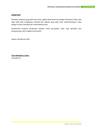 8PROPOSAL PENAWARAN PEMBUATAN WEBSITE
PENUTUP
Demikian proposal yang telah kami buat, apabila Anda berminat dengan Penawaran diatas dan
ingin lebih jelas mengetahui manfaat dari website yang telah kami implementasikan, maka
dengan ini kami membuka diri untuk bekerja sama.
Demikianlah proposal pembuatan website untuk perusahaan anda. Atas perhatian dan
kerjasamanya, kami ucapkan terima kasih.
Jakarta, 26 Februari 2013
Tysar Budirianto, S.Kom
Consultant IT
NOVUTECH SOLUTIONS
 