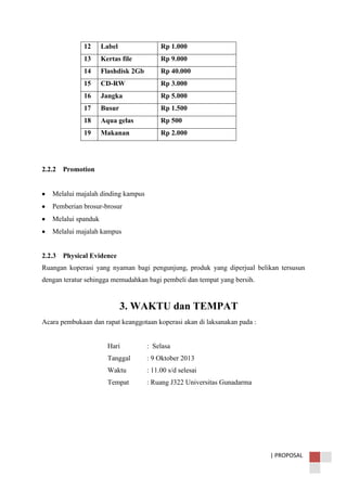 | PROPOSAL
12 Label Rp 1.000
13 Kertas file Rp 9.000
14 Flashdisk 2Gb Rp 40.000
15 CD-RW Rp 3.000
16 Jangka Rp 5.000
17 Busur Rp 1.500
18 Aqua gelas Rp 500
19 Makanan Rp 2.000
2.2.2 Promotion
Melalui majalah dinding kampus
Pemberian brosur-brosur
Melalui spanduk
Melalui majalah kampus
2.2.3 Physical Evidence
Ruangan koperasi yang nyaman bagi pengunjung, produk yang diperjual belikan tersusun
dengan teratur sehingga memudahkan bagi pembeli dan tempat yang bersih.
3. WAKTU dan TEMPAT
Acara pembukaan dan rapat keanggotaan koperasi akan di laksanakan pada :
Hari : Selasa
Tanggal : 9 Oktober 2013
Waktu : 11.00 s/d selesai
Tempat : Ruang J322 Universitas Gunadarma
 