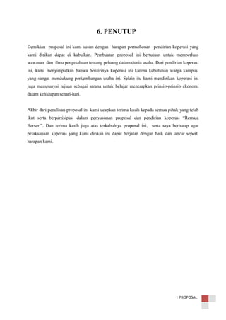 | PROPOSAL
6. PENUTUP
Demikian proposal ini kami susun dengan harapan permohonan pendirian koperasi yang
kami dirikan dapat di kabulkan. Pembuatan proposal ini bertujuan untuk memperluas
wawasan dan ilmu pengetahuan tentang peluang dalam dunia usaha. Dari pendirian koperasi
ini, kami menyimpulkan bahwa berdirinya koperasi ini karena kebutuhan warga kampus
yang sangat mendukung perkembangan usaha ini. Selain itu kami mendirikan koperasi ini
juga mempunyai tujuan sebagai sarana untuk belajar menerapkan prinsip-prinsip ekonomi
dalam kehidupan sehari-hari.
Akhir dari penulisan proposal ini kami ucapkan terima kasih kepada semua pihak yang telah
ikut serta berpartisipasi dalam penyusunan proposal dan pendirian koperasi “Remaja
Berseri”. Dan terima kasih juga atas terkabulnya proposal ini, serta saya berharap agar
pelaksanaan koperasi yang kami dirikan ini dapat berjalan dengan baik dan lancar seperti
harapan kami.
 