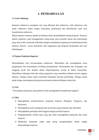 | PROPOSAL
1. PENDAHULUAN
1.1 Latar belakang
Koperasi mahasiswa merupakan unit yang dibentuk dari mahasiswa, oleh mahasiswa, dan
untuk mahasiswa dalam rangka menunjang pelaksanaan dan keberhasilan studi serta
kesejahteraan mahasiswa.
Bukan koperasi namanya apabila di dalamya tidak ada pendidikan tentang koperasi. Koperasi
adalah organisasi yang beranggotakan orang-orang yang memiliki tujuan dan kepentingan
yang sama untuk memenuhi kebutuhan dengan melandaskan kegiatannya berdasarkan prinsip
koperasi, diawasi secara demokratis oleh anggotanya dan bergerak berdasarkan atas asas
kekeluargaan.
1.2Tujuan Pendirian Koperasi
Menumbuhkan jiwa kewirausahaan mahasiswa. Memelihara dan meningkatkan mutu
pengetahuan dan keterampilan di bidang perkoperasian. Menanamkan dan memupuk rasa
tanggung jawab dan disiplin dalam hidup bergotong royong di dalam masyarakat.
Memelihara hubungan baik dan saling pengertian yang mendalam diantara sesama anggota
koperasi. Sebagai sarana untuk memenuhi kebutuhan alat-alat perkuliahan. Sebagai sarana
untuk belajar menerapkan prinsip-prinsip ekonomi dalam kehidupan sehari-hari.
1.2 Visi
“Terwujudnya pelayanan yang optimal untuk meningkatkan kesejahteraan anggota”.
1.3 Misi
 Meningkatkan profesionalisme pengelola koperasi (Pengurus, Pengawas, dan
karyawan).
 Meningkatkan mutu manajemen dan tata kelola yang transparan dan akuntabel.
 Meningkatkan partisipasi aktif anggota sebagai pemilik koperasi.
 Mengoptimalkan sumber daya yang ada untuk meningkatkan pelayanan dan usaha
koperasi.
 Melakukan kerjasama usaha yang saling menguntungkan dalam rangka
pengembangan koperasi.
 