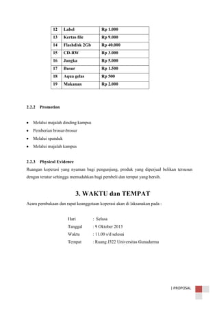 | PROPOSAL
12 Label Rp 1.000
13 Kertas file Rp 9.000
14 Flashdisk 2Gb Rp 40.000
15 CD-RW Rp 3.000
16 Jangka Rp 5.000
17 Busur Rp 1.500
18 Aqua gelas Rp 500
19 Makanan Rp 2.000
2.2.2 Promotion
Melalui majalah dinding kampus
Pemberian brosur-brosur
Melalui spanduk
Melalui majalah kampus
2.2.3 Physical Evidence
Ruangan koperasi yang nyaman bagi pengunjung, produk yang diperjual belikan tersusun
dengan teratur sehingga memudahkan bagi pembeli dan tempat yang bersih.
3. WAKTU dan TEMPAT
Acara pembukaan dan rapat keanggotaan koperasi akan di laksanakan pada :
Hari : Selasa
Tanggal : 9 Oktober 2013
Waktu : 11.00 s/d selesai
Tempat : Ruang J322 Universitas Gunadarma
 