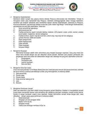 PANITIA PEMBANGUNAN MASJID JAMI’ JUNWANGI
http : //www.masjiddesajunwangi.blogspot.com/
email : masjiddesajunwangi@gmail.com & masjiddesajunwangi@yahoo.com
BAB II 32
2 Manajemen Kesekretariatan
Sekretariat adalah ruangan atau gedung dimana aktivitas Pengurus direncanakan dan dikendalikan. Tempat ini
merupakan kantor yang representatif bagi Pengurus. Sekretaris bertanggungjawab dalam menjaga kebersihan,
keindahan dan kerapian sekretariat serta memberikan laporan aktivitas kesekretariatan. Disamping itu Pengurus,
khususnya Sekretaris, juga berfungsi sebagai humas atau public relation bagi Masjid. Terkait dengan kesekretariatan,
ada beberapa hal yang perlu diperhatikan, antara lain :
1) Surat menyurat dan agendanya.
2) Administrasi jama ah.
3) Fasilitas pendukung, seperti: komputer desktop, notebook, LCD projector, screen, printer, scanner, wireless
sound system, megaphone, dan lain sebagainya.
1) Fasilitas furniture, seperti: meja dan kursi tamu, almari arsip, meja kerja dan lain sebaginya.
2) Lembar informasi, leaflet dan booklet.
3) Papan pengumuman.
4) Papan kepengurusan.
5) Papan aktivitas.
6) Papan keuangan.
7) Karyawan Masjid.
3 Manajemen Keuangan
Administrasi keuangan adalah sistim administrasi yang mengatur keuangan organisasi. Uang yang masuk dan
keluar harus tercatat dengan rapi dan dilaporkan secara periodik. Demikian pula prosedur pemasukan dan
pengeluaran dana harus ditata dan dilaksanakan dengan baik. Beberapa hal yang perlu diperhatikan antara lain :
1) Penganggaran.
2) Pembayaran jasa.
3) Laporan keuangan.
4) Dana dan Bank.
4. Manajemen Dana Dan Usaha
Untuk menunjang aktivitas Ta mir Masjid, Bidang Dana dan Usaha berusaha mencari dana secara terencana, sistimatis
dan terus menerus (continue) dari beberapa sumber yang memungkinkan, di antaranya adalah:
1) Dana pemerintah.
2) Donatur tetap.
3) Donatur bebas
4) Kotak amal dan kaleng jum at.
5) Jasa,
6) Ekonomi.
5. Manajemen Pembinaan Jamaah
Salah satu kelemahan umat Islam adalah kurang terorganisir jamaah Masjidnya. Keadaan ini menyebabkan jamaah
kurang dapat memperoleh layanan yang semestinya dan sebaliknya dukungan merekapun menjadi kurang optimal.
Kondisi ini sangat mendesak (urgent) untuk diperbaiki. Setelah Administrasi Jamaah tertata dengan baik, maka
dilanjutkan dengan upaya-upaya pembinaan di antaranya adalah:
1) Shalat berjamaah.
2) Pengajian rutin dan pengajian akbar.
3) Majelis Ta lim Ibu-Ibu.
4) Pengajian remaja.
5) Tadarus dan bimbingan membaca Al Qur`an.
 
