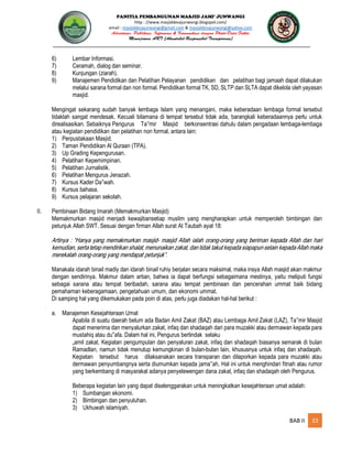 PANITIA PEMBANGUNAN MASJID JAMI’ JUNWANGI
http : //www.masjiddesajunwangi.blogspot.com/
email : masjiddesajunwangi@gmail.com & masjiddesajunwangi@yahoo.com
BAB II 33
6) Lembar Informasi.
7) Ceramah, dialog dan seminar.
8) Kunjungan (ziarah).
9) Manajemen Pendidikan dan Pelatihan Pelayanan pendidikan dan pelatihan bagi jamaah dapat dilakukan
melalui sarana formal dan non formal. Pendidikan formal TK, SD, SLTP dan SLTA dapat dikelola oleh yayasan
masjid.
Mengingat sekarang sudah banyak lembaga Islam yang menangani, maka keberadaan lembaga formal tersebut
tidaklah sangat mendesak. Kecuali bilamana di tempat tersebut tidak ada, barangkali keberadaannya perlu untuk
direalisasikan. Sebaiknya Pengurus Ta mir Masjid berkonsentrasi dahulu dalam pengadaan lembaga-lembaga
atau kegiatan pendidikan dan pelatihan non formal, antara lain:
1) Perpustakaan Masjid.
2) Taman Pendidikan Al Quraan (TPA).
3) Up Grading Kepengurusan.
4) Pelatihan Kepemimpinan.
5) Pelatihan Jurnalistik.
6) Pelatihan Mengurus Jenazah.
7) Kursus Kader Da wah.
8) Kursus bahasa.
9) Kursus pelajaran sekolah.
II. Pembinaan Bidang Imarah (Memakmurkan Masjid)
Memakmurkan masjid menjadi kewajibansetiap muslim yang mengharapkan untuk memperoleh bimbingan dan
petunjuk Allah SWT. Sesuai dengan firman Allah surat At Taubah ayat 18:
Manakala idarah binail madiy dan idarah binail ruhiy berjalan secara maksimal, maka insya Allah masjid akan makmur
dengan sendirinya. Makmur dalam artian, bahwa ia dapat berfungsi sebagaimana mestinya, yaitu meliputi fungsi
sebagai sarana atau tempat beribadah, sarana atau tempat pembinaan dan pencerahan ummat baik bidang
pemahaman keberagamaan, pengetahuan umum, dan ekonomi ummat.
Di samping hal yang dikemukakan pada poin di atas, perlu juga diadakan hal-hal berikut :
a. Manajemen Kesejahteraan Umat
Apabila di suatu daerah belum ada Badan Amil Zakat (BAZ) atau Lembaga Amil Zakat (LAZ), Ta mir Masjid
dapat menerima dan menyalurkan zakat, infaq dan shadaqah dari para muzakki atau dermawan kepada para
mustahiq atau du afa. Dalam hal ini, Pengurus bertindak selaku
„amil zakat. Kegiatan pengumpulan dan penyaluran zakat, infaq dan shadaqah biasanya semarak di bulan
Ramadlan, namun tidak menutup kemungkinan di bulan-bulan lain, khususnya untuk infaq dan shadaqah.
Kegiatan tersebut harus dilaksanakan secara transparan dan dilaporkan kepada para muzakki atau
dermawan penyumbangnya serta diumumkan kepada jama ah. Hal ini untuk menghindari fitnah atau rumor
yang berkembang di masyarakat adanya penyelewengan dana zakat, infaq dan shadaqah oleh Pengurus.
Beberapa kegiatan lain yang dapat diselenggarakan untuk meningkatkan kesejahteraan umat adalah:
1) Sumbangan ekonomi.
2) Bimbingan dan penyuluhan.
3) Ukhuwah islamiyah.
 