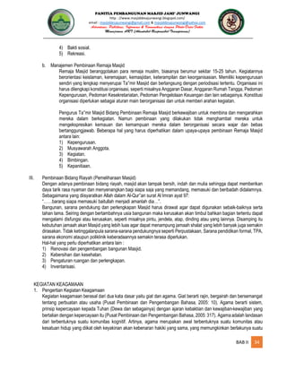 PANITIA PEMBANGUNAN MASJID JAMI’ JUNWANGI
http : //www.masjiddesajunwangi.blogspot.com/
email : masjiddesajunwangi@gmail.com & masjiddesajunwangi@yahoo.com
BAB II 34
4) Bakti sosial.
5) Rekreasi.
b. Manajemen Pembinaan Remaja Masjid
Remaja Masjid beranggotakan para remaja muslim, biasanya berumur sekitar 15-25 tahun. Kegiatannya
berorientasi keislaman, keremajaan, kemasjidan, keterampilan dan keorganisasian. Memiliki kepengurusan
sendiri yang lengkap menyerupai Ta mir Masjid dan berlangsung dengan periodisasi tertentu. Organisasi ini
harus dilengkapi konstitusi organisasi, seperti misalnya Anggaran Dasar, Anggaran Rumah Tangga, Pedoman
Kepengurusan, Pedoman Kesekretariatan, Pedoman Pengelolaan Keuangan dan lain sebagainya. Konstitusi
organisasi diperlukan sebagai aturan main berorganisasi dan untuk memberi arahan kegiatan.
Pengurus Ta mir Masjid Bidang Pembinaan Remaja Masjid berkewajiban untuk membina dan mengarahkan
mereka dalam berkegiatan. Namun pembinaan yang dilakukan tidak menghambat mereka untuk
mengekspresikan kemauan dan kemampuan mereka dalam berorganisasi secara wajar dan bebas
bertanggungjawab. Beberapa hal yang harus diperhatikan dalam upaya-upaya pembinaan Remaja Masjid
antara lain:
1) Kepengurusan.
2) Musyawarah Anggota.
3) Kegiatan.
4) Bimbingan.
5) Kepanitiaan.
III. Pembinaan Bidang Riayah (Pemeliharaan Masjid)
Dengan adanya pembinaan bidang riayah, masjid akan tampak bersih, indah dan mulia sehingga dapat memberikan
daya tarik rasa nyaman dan menyenangkan bagi siapa saja yang memandang, memasuki dan beribadah didalamnya.
Sebagaimana yang diisyaratkan Allah dalam Al-Qur an surat Al Imran ayat 97:
“……barang siapa memasuki baitullah menjadi amanlah dia…”.
Bangunan, sarana pendukung dan perlengkapan Masjid harus dirawat agar dapat digunakan sebaik-baiknya serta
tahan lama. Seiring dengan bertambahnya usia bangunan maka kerusakan akan timbul bahkan bagian tertentu dapat
mengalami disfungsi atau kerusakan, seperti misalnya pintu, jendela, atap, dinding atau yang lainnya. Disamping itu
kebutuhan jamaah akan Masjid yang lebih luas agar dapat menampung jamaah shalat yang lebih banyak juga semakin
dirasakan. Tidak ketinggalanpula sarana-sarana pendukungnya seperti Perpustakaan, Sarana pendidikan formal, TPA,
sarana ekonomi ataupun poliklinik keberadaannya semakin terasa diperlukan.
Hal-hal yang perlu diperhatikan antara lain :
1) Renovasi dan pengembangan bangunan Masjid.
2) Kebersihan dan kesehatan.
3) Pengaturan ruangan dan perlengkapan.
4) Inventarisasi.
KEGIATAN KEAGAMAAN
1. Pengertian Kegiatan Keagamaan
Kegiatan keagamaan berasal dari dua kata dasar yaitu giat dan agama. Giat berarti rajin, bergairah dan bersemangat
tentang perbuatan atau usaha (Pusat Pembinaan dan Pengembangan Bahasa, 2005: 10). Agama berarti sistem,
prinsip kepercayaan kepada Tuhan (Dewa dan sebagainya) dengan ajaran kebaktian dan kewajiban-kewajiban yang
bertalian dengan kepercayaan itu (Pusat Pembinaan dan Pengembangan Bahasa, 2005: 317). Agamaadalah landasan
dari terbentuknya suatu komunitas kognitif. Artinya, agama merupakan awal terbentuknya suatu komunitas atau
kesatuan hidup yang diikat oleh keyakinan akan kebenaran hakiki yang sama, yang memungkinkan berlakunya suatu
 