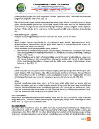 PANITIA PEMBANGUNAN MASJID JAMI’ JUNWANGI
http : //www.masjiddesajunwangi.blogspot.com/
email : masjiddesajunwangi@gmail.com & masjiddesajunwangi@yahoo.com
BAB II 35
patokan pengetahuan yang sama pula. Hanya dalam komunitas kognitif Islam bahwa Tuhan mutlak satu merupakan
pengetahuan yang mutlak benar (Arifin, 2009: 43).
Maksud dari penyelenggaraan kegiatan keagamaan adalah segala proses aktivitas yang ada hubungannya dengan
agama, baik berupa kepercayaan maupun nilai-nilai yang menjadi rutinitas dalam kehidupan dan menjadi pedoman
dalam menjalani hubungan kepada Allah Swt dan lingkungan sekitarnya. Misalnya: pengajian, tahlilan, istighosah,
diba iyah, TPQ dan aktivitas lainnya yang mampu memberi pengetahuan lebih guna mendekatkan diri kepada Allah
Swt.
2. Materi dalam Kegiatan Keagamaan
Pada garis besarnya kegiatan keagamaan dalam Islam terdiri atas akidah, syari ah dan akhlak.
Akidah
Secara etimologis (bahasa), aqidah berakar dari kata „aqada-ya du-„aqdan-„aqidatan. „Aqdan berarti simpul, ikatan,
perjanjian dan kokoh. Setelah terbentuk menjadi „aqidah adalah keyakinan itu tersimpul dengan kokoh di dalam hati,
bersifat mengikat dan mengandung perjanjian.
Secara terminologis (istilah), terdapat beberapa definisi antara lain:
Menurut Hasan al-Banna bahwa aqa'id (bentuk jamak dari aqidah) adalah beberapa perkara yang wajib diyakini
kebenarannya oleh hatimu, mendatangkan ketentraman jiwa, menjadi keyakinan yang tidak bercampur sedikit pun
dengan keragu- raguan.
Menurut Abu Bakar Jabir al-Jazairy bahwa aqidah adalah sejumlah kebenaran yang dapat diterima secara umum
oleh manusia berdasarkan akal, wahyu dan fitrah. Kebenaran itu dipatrikan oleh manusia di dalam hati serta
diyakini kesahihan dan keberadaannya (secara pasti) dan ditolak segala sesuatu yang bertentangan dengan
kebenaran itu (Ilyas, 2010: 1).
Syariah
Syariah berasal dari kata syar i, secara harfiah berarti jalan yang harus dilalui oleh setiap muslim. Menurut ajaran Islam,
syariah ditetapkan Allah menjadi patokan hidup setiap muslim sebagai jalan hidup, ia merupakan the way of life umat
Islam. Menurut Mohammad Idris as Syafi i bahwa syariat adalah peraturan-peraturan lahir yang bersumber dari wahyu
dan kesimpulan-kesimpulan yang berasal dari wahyu itu mengenai tinggkah laku manusia (Ali, 1998: 235)
Akhlaq
Al-Jurjanji mendefinisikan akhlak dalam bukunya at-Ta’rifat bahwa akhlak adalah istilah bagi sesuatu sifat yang
tertanam kuat bagi diri, yang darinya terlahir perbuatan-perbuatan dengan mudah dan ringan, tanpa perlu berfikir dan
merenung. Jika dari sifat tersebut terlahir perbuatan-perbuatan yang indah menurut akal dan syariat dengan mudah,
maka sifat tersebut dinamakan dengan akhlak yang baik. Sedangkan jika darinya terlahir perbuatan-perbuatan buruk,
maka sifat tersebut dinamakan akhlak yang buruk (Mahmud, 2004: 32).
Unsur- unsur Dakwah
Membicarakan tentang kegiatan keagamaan tentu saja tidak pernah lepas dari unsur-unsur dakwah karena ini berkaitan
dengan keagamaan. Unsur-unsur dakwah adalah komponen-komponen yang terdapat dalam setiap kegiatan dakwah
(Munir, 2006: 21). Adapun unsur-unsur tersebut ialah:
Da’i (Pelaku dakwah)
Nasaruddin Lathief mendefinisikan bahwa da i adalah muslim dan muslimat yang menjadikan dakwah sebagai alamiah
pokok. Ahli dakwah adalah da i, mubaligh mustami in (juru penerang) yang menyeru, mengajak, member pegajaran, dan
pelajaran agama Islam (Munir, 2006: 22). Jadi subyek dakwah adalah manusia, baik individu, kelompok, ataupun lembaga
yang mampu mengubah suatu situasi yang kurang baik menjadi situasi yang lebih baik dan yang diridhai Allah. Sejarah
 