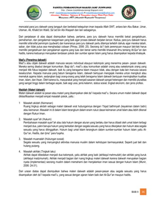 PANITIA PEMBANGUNAN MASJID JAMI’ JUNWANGI
http : //www.masjiddesajunwangi.blogspot.com/
email : masjiddesajunwangi@gmail.com & masjiddesajunwangi@yahoo.com
BAB II 36
mencatat para juru dakwah yang tangguh dan berbekal keteguhan iman kepada Allah SWT, antara lain Abu Bakar, Umar,
Utsman, Ali, Khalid bin Walid, Sa ad bin Abi Waqash dan lain sebagainya.
Dari penjelasan di atas dapat disimpulkan bahwa, pertama, para juru dakwah harus memiliki bekal pengetahuan,
pemahaman, dan pengalaman keagamaan yang baik agar proses dakwah berjalan lancar. Kedua, para juru dakwah harus
memiliki sifat-sifat pemimpin (qudwah) dan karenanya para juru dakwah perlu ditempa terlebih dahulu agar mereka tabah,
sabar, dan tidak putus asa menghadapi cobaan (Pimay, 2006: 25). Seorang da i baik perempuan maupun laki-laki harus
memiliki pengetahuan dan pengalaman agama yang luas dan benar serta memiliki khasanah ilmu tentang Al-Qur an dan
hadits, karena keduanya merupakan landasan pokok dan sumber ajaran Islam yang harus disampaikan kepada khalayak.
Mad’u (Penerima dakwah)
Mad u atau objek dakwah adalah manusia secara individual ataupun kelompok yang menerima pesan- pesan dakwah.
Mereka sering disebut dengan komunikan. Bagi da i, mad u atau komunikan adalah orang atau sekelompok orang yang
menjadi titik fokus kegiatan dakwah, baik itu yang beragama Islam maupun tidak, atau dengan kata lain manusia secara
keseluruhan. Kepada manusia yang belum beragama Islam, dakwah bertujuan mengajak mereka untuk mengikuti atau
memeluk agama Islam, sedangkan bagi orang-orang yang telah beragama Islam dakwah bertujuan meningkatkan kualitas
iman, islam, dan ihsan. Oleh karena itu, masyarakat yang menjadi sasaran dakwah sangat heterogen dan memiliki pluralitas
yang sangat tinggi dalam berbagai aspek, baik segi usia, jenis kelamin, status sosial, tingkat ekonomi, dan jenis profesi.
Maddah (Materi dakwah)
Materi dakwah adalah isi pesan atau materi yang disampaikan olek da i kepada mad u. Secara umum materi dakwah dapat
diklasifikasikan menjadi empat masalah pokok, yaitu :
1 Masalah akidah (Keimanan)
Ruang lingkup akidah sebagai materi dakwah erat hubungannya dengan i tiqad bathiniyah (keyakinan dalam batin)
atau keimanan. Masalah ini di dalam Islam terangkum dalam enam rukun dasar keimanan umat Islam atau lebih dikenal
dengan Rukun Iman.
2. Masalah syari ah (Hukum)
Pembahasan masalah syari ah atau tata hukum dengan aturan yang berlaku dan harus ditaati oleh umat Islam terbagi
menjadi dua, yakni berupa hukum yang berkaitan dengan segala sesuatu yang harus dikerjakan dan hukum atas segala
sesuatu yang harus ditinggalkan. Hukum bagi umat Islam terangkum dalam sumber-sumber hukum Islam yaitu Al-
Qur an, Hadits, dan Ijma para fuqaha.
3. Masalah muamalah (Hubungan sosial)
Segala sesuatu yang menyangkut aktivitas manusia muslim dalam kehidupan bermasyarakat. Seperti jual beli dan
hutang piutang.
4. Masalah akhlak (Tingkah laku)
Akhlak dapat dibedakan menjadi dua kelompok, yaitu akhlak yang baik (akhlaqul mahmudah) dan akhlak yang buruk
(akhlaqul madzmumah). Akhlak menjadi bagian dari ruang lingkup materi dakwah karena dakwah merupakan bagian
nyata (implementasi) seorang muslim dalam memahami dan menjalankan iman sesuai dengan hukum Islam (Munir,
2006: 24-31).
Dari uraian diatas dapat disimpulkan bahwa materi dakwah adalah pesan-pesan atau segala sesuatu yang harus
disampaikan oleh da i kepada mad u, yang sesuai dengan ajaran Islam baik dari Al-Qur an maupun hadits.
 