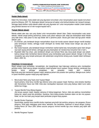 PANITIA PEMBANGUNAN MASJID JAMI’ JUNWANGI
http : //www.masjiddesajunwangi.blogspot.com/
email : masjiddesajunwangi@gmail.com & masjiddesajunwangi@yahoo.com
BAB II 37
Wasilah (Media dakwah)
Dalam Ilmu Komunikasi, media adalah alat yang digunakan komunikator untuk menyampaikan pesan kepada komunikan/
penerima (Mulyana, 2007: 70). Sedangkan dakwah mempunyai arti ajakan untuk berbuat kebaikan dan menjauhi larangan.
Sehingga dapat diartikan media dakwah adalah alat yang digunakan da i untuk menyampaikan maddah (materi dakwah)
yang berisikan beramar ma ruf nahi mungkar kepada mad u.
Thariqah (Metode dakwah)
Metode adalah jalan atau cara yang dipakai untuk menyampaikan dakwah Islam. Dalam menyampaikan suatu pesan
dakwah, metode sangat penting peranannya, karena suatu pesan walaupun baik, tetapi jika disampaikan lewat metode
yang tidak benar, maka pesan itu bisa saja ditolak oleh si penerima pesan. Secara garis besar ada tiga pokok metode
dakwah, yaitu:
1 Bi al-hikmah, yaitu berdakwah dengan memperhatikan situasi dan kondisi sasaran dakwah dengan menitik beratkan
pada kemampuan mereka, sehingga mudah dimengerti da mereka tidak merasa bosan dengan apa yang da i
sampaikan.
2 Mau idzatul hasanah, yaitu berdakwah dengan memberikan nasihat-nasihat atau menyampaikan ajaran Islam dengan
rasa kasih sayang (lemah lembut), sehingga apa yang disampaikan da i tersebut bisa menyentuh hati si mad u.
3 Mujadalah billati hiya ahsan, yaitu berdakwah dengan cara bertukar fikiran atau tanya jawab dengan cara sebaik-
baiknya dengan tidak memberikan tekanan-tekanan yang memberatkan pada sasaran dakwah. Dengan ini da i bisa
mengetahui apa yang menjadi pertanyaan oleh sekelompok orang/individu tentang suatu masalah dalam kehiidupan
(Munir, 2006: 34).
PENDIRIAN YAYASAN MASJID
Masjid sebagai pusat peribadatan, kemaslahatan, dan kesejahteraan bagi lingkungan sekitarnya perlu mendapatkan
perhatian ekstra. Salah satunya dengan menjadikan masjid berbadan hukum yayasan. Dengan demikian, pendanaan bisa
berjalan lancar sehingga pengelolaan dan perawatan masjid lebih maksimal.
Bagi Anda yang ingin membentuk yayasan masjid, sebaiknya pahami dulu prosedur dan syaratnya. Sebagai acuan, berikut
ini syarat mendirikan yayasan masjid yang wajib dipenuhi.
1. Merumuskan Nama yang Tepat untuk Yayasan Masjid
Syarat pertama, Anda harus memiliki tiga referensi nama untuk yayasan masjid. Nantinya, nama tersebut diperiksa
oleh Kementerian Hukum dan HAM. Anda akan mendapatkan keputusan nama yang disetujui dalam kurun waktu
sekitar dua minggu.
2. Yayasan Memiliki Fokus Bidang Kegiatan
Jika berupa yayasan masjid, kegiatan utamanya di bidang keagamaan. Namun, tidak ada salahnya menambahkan
bidang lain, seperti sosial dan pendidikan. Syaratnya, fokus bidang tersebut disatukan dalam visi dan misi yayasan.
Kelak, visi dan misi itulah yang menjadi dasar pembuatan program kerja yayasan.
3. Memiliki Struktur Organisasi
Syarat ketiga, yayasan harus memiliki struktur organisasi yang terdiri dari pembina, pengurus, dan pengawas. Khusus
pengurus, Anda wajib melengkapi posisi ketua, sekretaris, dan bendahara. Ketentuan ini sesuai dengan Undang-
Undang Nomor 28 Tahun 2004, bahwa susunan pengurus minimal memiliki tiga unsur tersebut yang dipilih oleh
pembina.
4. Memiliki Pengawas Yayasan
 