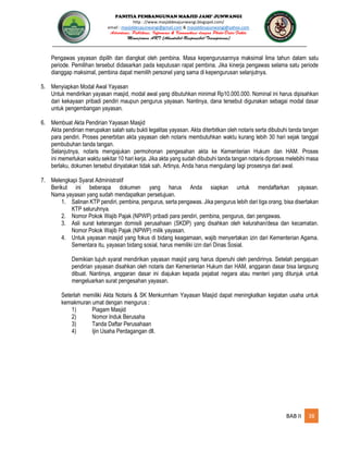 PANITIA PEMBANGUNAN MASJID JAMI’ JUNWANGI
http : //www.masjiddesajunwangi.blogspot.com/
email : masjiddesajunwangi@gmail.com & masjiddesajunwangi@yahoo.com
BAB II 38
Pengawas yayasan dipilih dan diangkat oleh pembina. Masa kepengurusannya maksimal lima tahun dalam satu
periode. Pemilihan tersebut didasarkan pada keputusan rapat pembina. Jika kinerja pengawas selama satu periode
dianggap maksimal, pembina dapat memilih personel yang sama di kepengurusan selanjutnya.
5. Menyiapkan Modal Awal Yayasan
Untuk mendirikan yayasan masjid, modal awal yang dibutuhkan minimal Rp10.000.000. Nominal ini harus dipisahkan
dari kekayaan pribadi pendiri maupun pengurus yayasan. Nantinya, dana tersebut digunakan sebagai modal dasar
untuk pengembangan yayasan.
6. Membuat Akta Pendirian Yayasan Masjid
Akta pendirian merupakan salah satu bukti legalitas yayasan. Akta diterbitkan oleh notaris serta dibubuhi tanda tangan
para pendiri. Proses penerbitan akta yayasan oleh notaris membutuhkan waktu kurang lebih 30 hari sejak tanggal
pembubuhan tanda tangan.
Selanjutnya, notaris mengajukan permohonan pengesahan akta ke Kementerian Hukum dan HAM. Proses
ini memerlukan waktu sekitar 10 hari kerja. Jika akta yang sudah dibubuhi tanda tangan notaris diproses melebihi masa
berlaku, dokumen tersebut dinyatakan tidak sah. Artinya, Anda harus mengulangi lagi prosesnya dari awal.
7. Melengkapi Syarat Administratif
Berikut ini beberapa dokumen yang harus Anda siapkan untuk mendaftarkan yayasan.
Nama yayasan yang sudah mendapatkan persetujuan.
1. Salinan KTP pendiri, pembina, pengurus, serta pengawas. Jika pengurus lebih dari tiga orang, bisa disertakan
KTP seluruhnya.
2. Nomor Pokok Wajib Pajak (NPWP) pribadi para pendiri, pembina, pengurus, dan pengawas.
3. Asli surat keterangan domisili perusahaan (SKDP) yang disahkan oleh kelurahan/desa dan kecamatan.
Nomor Pokok Wajib Pajak (NPWP) milik yayasan.
4. Untuk yayasan masjid yang fokus di bidang keagamaan, wajib menyertakan izin dari Kementerian Agama.
Sementara itu, yayasan bidang sosial, harus memiliki izin dari Dinas Sosial.
Demikian tujuh syarat mendirikan yayasan masjid yang harus dipenuhi oleh pendirinya. Setelah pengajuan
pendirian yayasan disahkan oleh notaris dan Kementerian Hukum dan HAM, anggaran dasar bisa langsung
dibuat. Nantinya, anggaran dasar ini diajukan kepada pejabat negara atau menteri yang ditunjuk untuk
mengeluarkan surat pengesahan yayasan.
Seterlah memiliki Akta Notaris & SK Menkumham Yayasan Masjid dapat meningkatkan kegiatan usaha untuk
kemakmuran umat dengan mengurus :
1) Piagam Masjid
2) Nomor Induk Berusaha
3) Tanda Daftar Perusahaan
4) Ijin Usaha Perdagangan dll.
 