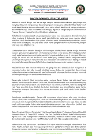 JUNWANGI
http : //www.masjiddesajunwangi.blogspot.com/
email : masjiddesajunwangi@gmail.com & masjiddesajunwangi@yahoo.com
Contoh Dokumen Pendirian Masjid 1
CONTOH DOKUMEN LEGALITAS MASJID
menyita waktu untuk mengurusnya. Dokumen yang sulit mengurusnya adalah Sertifikasi Wakaf Tanah
untuk Masjid. Padahal dokumen ini menjadi syarat utama sebuah Masjid untuk mengurus dokumen-
dokumen berikutnya. Selain itu sertifikasi wakaf ini juga digunakan sebagai lampiran dalam menyusun
Proposal Donatur, Proposal Sertifikasi Masjid dan sebagainya.
Wakaf tanah merupakan salah satu jenis perbuatan wakaf yang paling banyak diminati oleh umat
Islam terutama di Indonesia, karena salah satu kelebihan harta bagi orang mampu adalah
kelebihan tanah. Berdasarkan data system informasi wakaf Kementerian Agama bahwa jumlah
lokasi tanah wakaf yaitu 385.218 lokasi tanah wakaf yang tersebar diseluruh Provinsi, dengan
total luas yaitu 52.209,33 Ha.
Diatas tanah wakaf tersebut dibangun sesuai dengan peruntukannya seperti masjid, mushola,
kuburan (pemakaman), pesantren, sekolah dan peruntukan social lainnya. Mayoritas peruntukan
tanah wakaf yaitu untuk masjid, sebanyak 44,26% tanah wakaf yang ada di Indonesia dibangun
masjid, ini berarti ada 169.988 lokasi tanah wakaf yang diatasnya berdiri bangunan masjid.
Umumnya dimasyarakat menjadi tradisi atau kebiasaan bahwa tanah wakaf dibangun masjid,
sehingga kebanyakan tanah wakaf di Indonesia yang dibangun masjid ataupun mushola.
Kebudayaan dan adat istiadat merupakan hal yang tidak bisa dilepaskan dari masyarakat di
Indonesia, budaya dan adat menjadi identitas bangsa Indonesia, menjalankan dan menjaga
budaya dan adat yang diwariskan oleh para leluhur adalah keharusan bagi masyarakat, termasuk
didalamnya menjaga dan melestarikan tanah adat.
Tanah Adat terbagi 2 (dua) pengertian yaitu : pertama
menurut istilah populernya adalah Tanah Girik, berasal dari tanah adat atau tanah-tanah lain yang
belum dikonversi menjadi salah satu tanah dengan hak tertentu (Hak Milik, Hak Guna Bangunan,
Hak Pakai atau Hak Guna Usaha) dan belum didaftarkan atau disertifikatkan pada Kantor
Pertanahan setempat. Sebutannya bisa bermacam-macam: girik, petok, rincik, ketitir dan lain
sebagainya.
Selanjutnya yang kedua yaitu : Tanah milik masyarakat ulayat hukum adat, yang bentuknya
seperti: tanah titian, tanah pengairan, tanah kas desa, tanah bengkok dan lain sebagainya. Untuk
jenis tanah milik masyarakat hukum adat ini tidak bisa disertifikatkan begitu saja. Kalau pun ada,
tanah milik masyarakat hukum adat dapat dilepaskan dengan cara tukar guling (ruislag) atau
melalui pelepasan hak atas tanah tersebut terlebih dahulu oleh kepala adat.
Dalam Peraturan Menteri Agraria dan Tata Ruang/Kepala Badan Pertanahan Nasional Republik
Indonesia Nomor 2 Tahun 2017 tentang Tata Cara Pendaftaran Tanah Wakaf di Kementerian
Agraria dan Tata Ruang/Badan Pertanahan Nasional, dijelaskan bahwa tanah yang dapat
diwakafkan salah satunya yaitu Hak Milik atau Tanah Milik Adat yang belum terdaftar.
Tanah wakaf yang berasal dari Tanah Milik Adat dapat didaftarkan menjadi Tanah Wakaf atas
nama Nazhir, dengan cara mengajukan permohonan pendaftaran Wakaf atas bidang tanah,
dengan persyaratan atau lampiran berkas yaitu surat permohonan, peta bidang tanah/surat ukur,
 