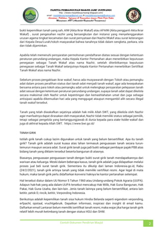 JUNWANGI
http : //www.masjiddesajunwangi.blogspot.com/
email : masjiddesajunwangi@gmail.com & masjiddesajunwangi@yahoo.com
Contoh Dokumen Pendirian Masjid 2
bukti kepemilikan tanah yang sah, AIW (Akta Ikrar Wakaf) atau APAIW (Akta pengganti Akta Ikrar
Wakaf) , surat pengesahan nazhir yang bersangkutan dari instansi yang menyelenggarakan
urusan agama tingkat kecamatan dan surat pernyataan dari Nazhir/Wakif atau surat keterangan
dari Kepala Desa/Lurah/tokoh masyarakat bahwa tanahnya tidak dalam sengketa, perkara, sita
dan tidak dijaminkan.
Apabila telah memenuhi persyaratan permohonan pendaftaran diatas sesuai dengan ketentuan
peraturan perundang-undangan, maka Kepala Kantor Pertanahan akan menerbitkan keputusan
penegasan sebagai Tanah Wakaf atas nama Nazhir, setelah diterbitkannya keputusan
penegasan sebagai Tanah Wakaf selanjutnya Kepala Kantor Pertanahan menerbitkan Sertifikat
Tanah Wakaf atas nama Nazhir.
Sebelum proses pengaktaan ikrar wakaf, harus ada musyawarah dengan Tokoh atau pemangku
adat dalam proses peralihan status dari tanah adat menjadi tanah wakaf, agar ada kesepakatan
bersama antara para tokoh atau pemangku adat untuk melengkapi persyaratan pelepasan tanah
adat sesuai dengan ketentuan peraturan perundang-undangan, supaya tanah adat dapat dikelola
secara maksimal oleh Nazhir untuk kepentingan dan kemashlahatan umat dan juga sebagai
antisipasi apabila dikemudian hari ada yang menggugat ataupun mengambil alih secara illegal
tanah wakaf tersebut.
Tanah yang telah diwakafkan sejatinya adalah hak milik Allah SWT, yang dikelola oleh Nazhir
agar manfaatnya dapat dirasakan oleh masyarakat, Nazhir tidak memiliki status sebagai pemilik,
tetapi sebagai pengelola yang bertanggungjawab di dunia kepada para stake holder wakaf dan
juga di akhirat kepada Allah SWT. https://www.bwi.go.id/
TANAH GIRIK
Istilah girik tanah cukup lazim digunakan untuk tanah yang belum bersertifikat. Apa itu tanah
girik? Tanah girik adalah surat kuasa atas lahan termasuk penguasaan tanah secara turun-
temurun maupun secara adat. Surat girik tanah juga jadi bukti sebagai pembayar pajak PBB atas
bidang tanah yang diklaim tersebut beserta bangunan di atasnya.
Biasanya, penguasaan penguasaan tanah dengan bukti surat girik tanah mendapatkannya dari
warisan atau keluarga. Meski dalam beberapa kasus, tanah girik adalah juga didapatkan melalui
proses jual beli surat tanah girik. Sementara itu dikutip dari laman Indonesia.go.id, Rabu
(24/2/2021), tanah girik artinya tanah yang tidak memiliki sertifikat resmi. Agar legal di mata
hukum, maka tanah girik perlu didaftarkan konversi haknya ke kantor pertanahan setempat.
Hal tersebut diatur dalam UU Nomor 5 Tahun 1960 atau Undang-undang Pokok Agraria (UUPA).
Adapun hak-hak yang ada dalam UUPA tersebut mencakup Hak Milik, Hak Guna Bangunan, Hak
Pakai, Hak Guna Usaha, dan lain-lain. Jenis tanah lainnya yang belum bersertifikat, antara lain
ketitir, petok D, rincik, ketitir, Verponding Indonesia.
Berikutnya adalah kepemilikan tanah sisa hukum Hindia Belanda seperti eigendom verponding,
erfpacht, opstaal, vruchtgebruik. Dapatkan informasi, inspirasi dan insight di email kamu.
Daftarkan email Lantaran belum memiliki sertifikat tanah resmi, maka wajar jika harga tanah girik
relatif lebih murah ketimbang tanah dengan status HGU dan SHM.
 