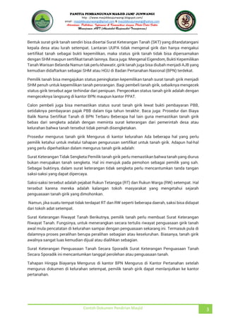 JUNWANGI
http : //www.masjiddesajunwangi.blogspot.com/
email : masjiddesajunwangi@gmail.com & masjiddesajunwangi@yahoo.com
Contoh Dokumen Pendirian Masjid 3
Bentuk surat girik tanah sendiri bisa disertai Surat Keterangan Tanah (SKT) yang ditandatangani
kepala desa atau lurah setempat. Lantaran UUPA tidak mengenal girik dan hanya mengakui
sertifikat tanah sebagai bukti kepemilikan, maka status girik tanah tidak bisa dipersamakan
dengan SHM maupun sertifikat tanah lainnya. Baca juga: Mengenal Eigendom, Bukti Kepemilikan
Tanah Warisan Belanda Namun tak perlu khawatir, girik tanah juga bisa diubah menjadi AJB yang
kemudian didaftarkan sebagai SHM atau HGU di Badan Pertanahan Nasional (BPN) terdekat.
Pemilik tanah bisa mengajukan status peningkatan kepemilikan tanah surat tanah girik menjadi
SHM penuh untuk kepemilikan tanah perorangan. Bagi pembeli tanah girik, sebaiknya mengecek
status girik tersebut agar terhindar dari penipuan. Pengecekan status tanah girik adalah dengan
mengeceknya langsung di kantor BPN maupun kantor PPAT.
Calon pembeli juga bisa memastikan status surat tanah girik lewat bukti pembayaran PBB,
setidaknya pembayaran pajak PBB dalam tiga tahun terakhir. Baca juga: Prosedur dan Biaya
Balik Nama Sertifikat Tanah di BPN Terbaru Beberapa hal lain guna memastikan tanah girik
bebas dari sengketa adalah dengan meminta surat keterangan dari pemerintah desa atau
kelurahan bahwa tanah tersebut tidak pernah disengketakan.
Prosedur mengurus tanah girik Mengurus di kantor kelurahan Ada beberapa hal yang perlu
pemilik ketahui untuk melalui tahapan pengurusan sertifikat untuk tanah girik. Adapun hal-hal
yang perlu diperhatikan dalam mengurus tanah girik adalah:
Surat Keterangan Tidak Sengketa Pemilik tanah girik perlu memastikan bahwa tanah yang diurus
bukan merupakan tanah sengketa. Hal ini merujuk pada pemohon sebagai pemilik yang sah.
Sebagai buktinya, dalam surat keterangan tidak sengketa perlu mencantumkan tanda tangan
saksi-saksi yang dapat dipercaya.
Saksi-saksi tersebut adalah pejabat Rukun Tetangga (RT) dan Rukun Warga (RW) setempat. Hal
tersebut karena mereka adalah kalangan tokoh masyarakat yang mengetahui sejarah
penguasaan tanah girik yang dimohonkan.
Namun, jika suatu tempat tidak terdapat RT dan RW seperti beberapa daerah, saksi bisa didapat
dari tokoh adat setempat.
Surat Keterangan Riwayat Tanah Berikutnya, pemilik tanah perlu membuat Surat Keterangan
Riwayat Tanah. Fungsinya, untuk menerangkan secara tertulis riwayat penguasaan girik tanah
awal mula pencatatan di kelurahan sampai dengan penguasaan sekarang ini. Termasuk pula di
dalamnya proses peralihan berupa peralihan sebagian atau keseluruhan. Biasanya, tanah girik
awalnya sangat luas kemudian dijual atau dialihkan sebagian.
Surat Keterangan Penguasaan Tanah Secara Sporadik Surat Keterangan Penguasaan Tanah
Secara Sporadik ini mencantumkan tanggal perolehan atau penguasaan tanah.
Tahapan Hingga Biayanya Mengurus di kantor BPN Mengurus di Kantor Pertanahan setelah
mengurus dokumen di kelurahan setempat, pemilik tanah girik dapat menlanjutkan ke kantor
pertanahan.
 