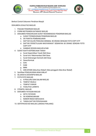 JUNWANGI
http : //www.masjiddesajunwangi.blogspot.com/
email : masjiddesajunwangi@gmail.com & masjiddesajunwangi@yahoo.com
Contoh Dokumen Pendirian Masjid 5
Berikut Contoh Dokumen Pendirian Masjid
DOKUMEN LEGALITAS MASJID
1. PIAGAM PENDIRIAN MASJID
2. FORM INSTRUMEN DATABASE MASJID
3. DOKUMEN PENGURUSAN SURAT REKOMENDASI PENDIRIAN MASJID
a. SURAT PERMOHONAN PENDIRIAN MASJID
b. SK PANITIA PEMBANGUNAN
c. DAFTAR CALON PENGUNA MINIMAL 90 ORANG DENGAN FOTO COPY KTP
d. DAFTAR PERSETUJUAN MASYARAKAT SEBANYAK 60 ORANG DENGAN FOTO
COPY KTP
e. GAMBAR DESIGN MASJID & RAB
4. SURAT BUKTI KEPEMILIKAN TANAH
a. Surat Kepemilikan Tanah Oleh Desa
b. Surat Izin/ Rekomendasi Oleh Desa
c. Surat Keterangan Domisili oleh Desa
d. Sewa/Kontrak
e. Girik
f. SHM
g. BMN
h. AIW/APAIW (Akta Ikrar Wakaf /Akta pengganti Akta Ikrar Wakaf)
5. Sertifikat PENGUKURAN ARAH KIBLAT
6. SEJARAH & DESKRIPSI MASJID
7. FOTO-FOTO MASJID
a. 4 PENJURU DAN DALAM MASJID
b. TEMPAT WUDLU
c. TEMPAT PARKIR
d. FASILITAS LAINNYA
8. STEMPEL MASJID
9. DOKUMEN YAYASAN MASJID
a. AKTA YAYASAN
b. SK KEMENKUMHAM
c. NOMOR INDUK BERUSAHA
d. TANDA DAFTAR PERUSAHAAN
10. SERTIFIKASI ISO MASJID (JANGKA PANJANG)
 
