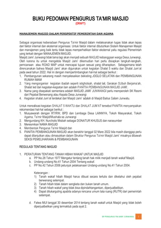 JUNWANGI 1
(DRAFT)
MANAJEMEN MASJID DALAM PERSPEKTIF PEMERINTAH DAN AGAMA
tidak akan lepas
dari faktor internal dan eksternal organisasi. Untuk faktor internal dibutuhkan Sistem Manajemen Masjid
dan manajemen yang baik tentu tidak lepas memperhatikan faktor eksternal yaitu regulasi Pemerintah
yang terkait dengan MANAJEMEN MASJID.
Masj
-langkah,
perncanaan atau ROAD MAP untuk mencapai tujuan sesuai yang diharapkan. Sebagaimana telah
pada awal tahun 2022. Hal ini dengan mempertimbangkan hal-hal sebagai berikut :
1. Pembangunan sekarang masih menyelesaikan bekisting JOGLO SELATAN dan PEMBANGUNAN
RUMAH IMAM
2.
Shalat Ied dan kegiatan-
3. Nama yang disepakati sementara adalah MASJID JAM perlu memperoleh SK Resmi
dari Pejabat Berwenang atau Kepala Desa Junwangi
4. terdekat dari
rekomendasi hal-hal sebagai berikut :
1. Musyawarah dengan RT/RW, BPD dan Lembaga Desa LAINNYA, Tokoh Masyarakat, Tokoh
2. Mengundang KH. Nurcholis Misbah sebagai DONATUR KHUSUS dan narasumber
3. Meresmikan NAMA MASJID
4.
5. PANITIA PEMBANGUNAN MASJID akan berakhir tanggal 02 Mare 2022 bila masih dianggap perlu
dapat dilanjutkan atau dimasukkan dalam Struk
SEKSI PEMELIHARAAN & PEMBANGUNAN
REGULASI TENTANG MASJID
1. PERATURAN TENTANG TANAH HIBAH WAKAF UNTUK MASJID
a. PP No.28 Tahun 1977 Mengatur tentang tanah hak milik menjadi tanah wakaf Masjid.
b. Undang-undang No.41 Tahun 2004 Tentang wakaf.
c. PP No.42 Tahun 2006 petunjuk pelaksanaan Undang-undang No.41 Tahun 2004.
Keterangan :
1) Tanah wakaf hibah Masjid harus dibuat secara tertulis dan diketahui oleh pejabat
berwenang setempat.
2) Tanah hibah tidak dalam sengketa dan bukan tanah umum.
3) Tanah hibah wakaf yang tidak bisa dipindahtangankan, diperjualbelikan.
4) Dapat ditukarguling apabila adanya rencana umum tata ruang (RUTR) dari pemerintah
setempat.
d. Fatwa MUI tanggal 30 desember 2014 tentang tanah wakaf untuk Masjid yang tidak boleh
diperjualbelikan yang termaktub pada ayat 2.
 