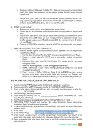JUNWANGI 2
e. Keputusan muktamar NU tanggal 13 oktober 1961 di Jakarta tentang wakaf yang boleh dijual
seperti tikar, karpet dan sebagainya, dengan catatan apabila disimpan barang tersebut
menjadi rusak.
f. Mahzab
yang sudah maupun yang belum disahkan oleh hakim (kitab Muhyiddin Syarf An-Nawawi,
Al- -Muhadzab, Bairut-Dar Al-Fikr, juz IX hal. 246).
2. BADAN HUKUM MASJID
a. Beradasarkan UU No.23/2014 tentang keberadaan tempat ibadah.
b. Permendagri No.14/2016 tentang kewajiban berbadan hukum yang dikaitkan dengan dana
hibah.
c. Pengumuman dirjen bimas islam sebagai pelaksanaan dari keputusan dirjen bimas islam
No:DJ.II/802 tahun 2014 antara lain juga mengatur tentang keberadaan Masjid harus
terdaftar sebagai anggota dewan Masjid Indonesia (DMI) dan mempunyai nomor ID (sistem
informasi Masjid).
d. Peraturan KESBANGPOL antara lain : Harus ber-NPWP dan no. rekening atas nama Masjid.
3. PERATURAN
e. Peraturan menteri agama No.1/1998 tentang susunan organisasi dan tata kerja badan
kesejahhteraan Masjid.
1. Instruksi dirjen bimas islam No:D/ins/62/75 tentang pengelolaan kemakmuran Masjid.
2. Peraturan menteri agama No.16/2015 tentang peningkatan kualitas pengelolaan
Masjid.
3. Keputusan dirjen bimas islam No:DJ.II/802 tahun 2014 tentang standar pembinaan
manajemen Masjid.
4. Peraturan menteri agama No.54/2006 tentang pengelolaan Masjid.
5. UU No.41/2004 pasal 10 ayat 1 dan 3 tentang syarat-syarat orang-orang yang dapat
menjadi pengurus Masjid.
6. Pasal 1 angka 4 UU No.41/2004 dan Pasal 9 UU No.41/2004 mengatur tentang
pengurus takmir Masjid harus berbentuk badan atau lembaga yang disahkan oleh
notaris dan surat keterangan terdaftar dari kesbangpol dan pengadilan negeri setempat.
HAL-HAL YANG PERLU DISIAPKAN UNTUK MANAJEMEN MASJID
1. Telah memiliki AD/ART Masjid yang telah disahkan oleh pejabat yang berwenang.
2. Telah memiliki AKTA NOTARIS dan telah terdaftar di PENGADILAN NEGERI Sidoarjo.
3. Telah terdaftar dikantor kisbangpol HSS dan telah memperoleh surat keterangan terdaftar No.
_____/______/SKT/BPB,KBP.
4. Telah mempunyai pokok wajib pajak No. . . . .
5. Telah mempunyai rekening bank No. ___________________ dengan nama LEMB
6. Telah terdaftar sebagai anggota pada DEWAN MASJID INDONESIA (DMI) No.ID. . . . . .
7.
keberadaan Masjid sebagai lembaga keagamaan .
8. Untuk memenuhi simas dept. Agama (Sistem informasi Masjid) maka Masjid dan remaja Masjid telah
membuat e-mail.
9. E-mail Masjid : masjiddesajunwangi@gmail.com (milik Panitia Pembangunan)
10. E-mail Remaja Masjid : remasmasjidjunwangi@gmail.com (TBA: menunggu SK)
11. Untuk merujuk kepada peraturan pemerintah dan peraturan menteri agama maka seluruh tanah
wakaf hibah untuk Masjid telah dibuatkan akte hibah yang disahkan oleh pemerintah setempat.
12.
telah disertifikasi.
 