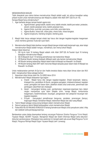 JUNWANGI 3
MEMAKMURKAN MASJID
wajiban setiap
pribadi muslim untuk memakmurkannya dan Masjid itu adalah milik Allah SWT (QS Al-Jin 18).
Kenapa Masjid harus dimakmurkan?
1. Agar berbeda dengan tempat ibadah agama lain.
a. Agama Kristen: gereja katolik, katolik roma, katolik ortodok, katolik jawi wetan, protestan,
advent, katolik perjanjian lama, katolik perjanjian baru.
b. Agama Hindu: pura bali, pura jawa, pura india, pura dalai lama.
c. Agama Budha: vihara bali, vihara jawa, vihara india, vihara tiongkok.
d. Agama konghuchu: klenteng tiongkok, klenteng jawa.
2. Masjid tidak hanya sebagai tempat shalat tapi harus diisi dengan kegiatan-kegiatan keagamaan
untuk membina generasi muda dan syiar Islam.
3. Memakmurkan Masjid tidak diartikan mengisi Masjid dengan shalat wajib berjamaah saja, akan tetapi
Adapun dasar-dasarnya
1. QS Aj-Jin Ayat 18 tentang Masjid adalah milik Allah SWT.QS At-Taubah Ayat 18 tentang
kewajiban memakmurkan Masjid.
2. QS Al-Baqarah Ayat 114 tentang pemeliharaan dan kebersihan Masjid.
3. HR Bukhari Muslim tentang khalaqah diMasjid salah satu bentuk memakmurkan Masjid.
4. HR Muslim tentang kebersihan Masjid dalam kitab Al- -Shalah.
5. HR Muslim tentang Allah SWT lebih mencintai Masjid daripada pasar dalam kitab Al-Masajid wa
-Shalah.
Untuk melaksanakan perintah Al-
telah mengeluarkan fatwa sebagai berikut:
1. Keputusan dirjen bimas islam No. DJ.II/802 tahun 2014
2. Memakmurkan Masjid didasarkan tiga bagian :
a. Imarah : Masjid harus diisi dengan kegiatan-kegiatan; Shalat berjamaah, tadarus,
khalaqah ilmu, pendidikan Al-Quran, pengajian-pengajian, shalawat-shalawat, kegiatan
sosial, peringatan hari besar islam, pelatihan shalat untuk anak-anak, penerimaan dan
pembagian zakat fitrah dan shadaqah.
b. Idarah : menyangkut tentang syiar, pembentukan organisasi-organisasi baru dalam
emaja Masjid, lomba-lomba
keagamaan), keadministrasian, keuangan, pengawasan dan pelaporan keuangan dan
kegiatan-kegiatan.
c.
lingkungan Masjid, keindahan Masjid, kebersihan Masjid dan tata ruang Masjid.
3. Takmir Masjid sebagai orang-orang terdepan dalam memakmurkan Masjid.
4. Seluruh pengurus takmir Masjid berkewajiban untuk memakmurkan Masjid.
5. Fatwa MUI No.001/MUNAS-IX/MUI/2015 tentang kemakmuran Masjid untuk penyaluran zakat, infaq
dan sedekah serta pendayagunaannya.
Berdasarkan uraian diatas disampaikan tentang
Yayasan Masjid, AD/ART Yayasan, Manajemen Masjid dan Sistim Informasi Masjid serta dokumen-
dokumen pendukungnya. Diharapkan buku pedoman ini menjadi salah satu acuan Bagi Pengurus Ta;mir
 