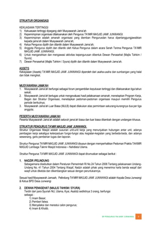 JUNWANGI 6
STRUKTUR ORGANISASI
KEKUASAAN TERTINGGI
1)
2)
3) Kepemimpinan adalah amanah organisasi yang diemban Pengurusdan harus dipertanggungjawabkan
4)
5) Anggota Pengurus dipilih dan dilantik oleh Ketua Pengurus dala
6) Untuk mengarahkan dan mengawasi aktivitas kepengurusan dibentuk Dewan Penasehat (Majlis Tahkim /
Syura);
7)
ASSETS
-usaha dan sumbangan yang halal
dan tidak mengikat.
1.
sekali;
2.
Bagan dan Struktur Organisasi, menetapkan pedoman-pedoman organisasi maupun memilih Pengurus
periode berikutnya;
3. dilakukan atas permintaan sekurang-kurangnya dua per tiga
anggota;
.
Struktur Organisasi Masjid adalah susunan unit-unit kerja yang menunjukkan hubungan antar unit, adanya
pembagian kerja sekaligus keterpaduan fungsi-fungsi atau kegiatan-kegiatan yang berbeda-beda, dan adanya
wewenang, garis pemberian tugas dan laporan.
Struktur P
MASJID Lembaga Takmir Masjid Indonesia Nahdlatul Ulama.
1. NADZIR /PELINDUNG
Sebagaimana disebutkan dalam Peraturan Pemerintah RI No.24 Tahun 2006 Tentang pelaksanaan Undang-
Undang No. 41 Tahun 2004 Tentang Waqaf, Nadzir adalah pihak yang menerima harta benda waqaf dari
waqif untuk dikelola dan dikembangkan sesuai dengan peruntukannya.
S
& Ketua BPD Desa Junwangi
2. DEWAN PENASEHAT (MAJLIS TAHKIM / SYURA)
Terdiri dari para Syuriah NU, Ulama, Kyai, Asatidz sedikitnya 3 orang, berfungsi
sebagai :
1) Imam Besar;
2) Pemberi fatwa;
3) Menyeleksi dan merestui calon pengurus;
4) Imam & Khotib.
 