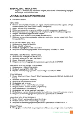 JUNWANGI 7
3. BADAN PELAKSANA / PENGURUS HARIAN
sesuai dengan tujuan didirikannya Masjid.
URAIAN TUGAS BADAN PELAKSANA / PENGURUS HARIAN
A. PIMPINAN PENGURUS
KETUA UMUM
1. Memimpin dan mengendalikan kegiatan para anggota pengurus dalam melaksanakan tugasnya, sehingga
mereka tetap berada pada kedudukan atau fungsinya masing-masing;
2. Mewakili organisasi ke luar dan ke dalam.
3. Melaksanakan program dan mengamankan kebijakan pemerintah sesuai peraturan yang berlaku;
4. Menandatangani surat-surat penting, termasuk nota pengeluaran uang / dan / harta kekayaan organisasi;
5. Mengatasi permasalahan yang dijalankan oleh pengurus;
6. Mengevaluasi semua kegiatan yang dilaksanakan oleh para pengurus;
7. Melaporkan dan mempertanggungjawabkan pelaksanaan seluruh tugas organisasi kepada Nadzir, Dewan
Penasehat dan Pleno.
KETUA I (BIDANG IDARAH / MANAJEMEN)
1. Melakukan fungsi MANAJEMEN MASJID;
2. Mewakili Ketua bila berhalangan;
3. Membawahi langsung KETUA SEKSI I dan SEKSI II
4. Melaporkan dan mempertanggung jawabkan pelaksanaan tugasnya kepada KETUA UMUM
WAKIL KETUA II (BIDANG IMARAH / KEMAKMURAN)
1. Melakukan fungsi di bidang KEMAKMURAN MASJID
2. Membawahi langsung KETUA SEKSI III & SEKSI IV;
3. Mewakili Ketua apabila berhalangan;
4. Melaporkan dan mempertanggungjawabkan pelaksanaan tugasnya kepada KETUA UMUM
1. Melakukan fungsi PEMELIHARAAN MASJID
2. Membawahi langsung KETUA SEKSI V & VI
3. Melporkan dan mempertanggungjawabkan pelaksanaan tugas kepada KETUA UMUM
SEKRETARIS UMUM
1. Mewakili Ketua Umum / Ketua I / Ketua II / Ketua III apabila yang bersangkutan tidak hadir atau tidak ada di
tempat;
2. Memberikan pelayanan teknis administratif;
3. Membuat dan mendistribusikan undangan
4. Membuat daftar hadir pertemuan;
5. Mencatat dan menyusun notulen hasil pertemuan / rapat
6. Mengerjakan seluruh pekerjaan sekretariat, yang mencakup :
7. Membuat surat menyurat dan pengarsipan
8.
9. Membuat laporan organisasi (bulanan, triwulan, dan tahunan), termasuk musyawarah-musyawarah pengurus
10. Melaporkan dan mempertanggungjawabkan pelaksanaan tugasnya kepada KETUA UMUM
WAKIL SEKRETARIS (SEKRETARIS I dan II)
1. Mewakili Sekretaris apabila yang bersangkutan berhalangan;
2. Membantu Sekretaris dalam menjalankan tugas-tugasnya;
3. Melaporkan dan mempertanggungjawabkan pelaksanaan tugasnya kepada SEKRETARIS UMUM
BENDAHARA UMUM
1. Memegang dan memelihara harta kekayaan organisasi, baik berupa uang, barang investasi, maupun tagihan;
 
