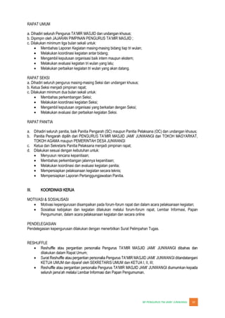 JUNWANGI 10
RAPAT UMUM
b. Dipimpin oleh JAJARAN PIMPINAN PENGURUS
c. Dilakukan minimum tiga bulan sekali untuk:
Membahas Laporan Kegiatan masing-masing bidang tiap tri wulan;
Melakukan koordinasi kegiatan antar bidang;
Mengambil keputusan organisasi baik intern maupun ekstern;
Melakukan evaluasi kegiatan tri wulan yang lalu;
Melakukan perbaikan kegiatan tri wulan yang akan datang.
RAPAT SEKSI
a. Dihadiri seluruh pengurus masing-masing Seksi dan undangan khusus;
b. Ketua Seksi menjadi pimpinan rapat;
c. Dilakukan minimum dua bulan sekali untuk:
Membahas perkembangan Seksi;
Melakukan koordinasi kegiatan Seksi;
Mengambil keputusan organisasi yang berkaitan dengan Seksi;
Melakukan evaluasi dan perbaikan kegiatan Seksi.
RAPAT PANITIA
a. Dihadiri seluruh panitia, baik Panitia Pengarah (SC) maupun Panitia Pelaksana (OC) dan undangan khusus;
b.
TOKOH AGAMA maupun PEMERINTAH DESA JUNWANGI
c. Ketua dan Sekretaris Panitia Pelaksana menjadi pimpinan rapat;
d. Dilakukan sesuai dengan kebutuhan untuk:
Menyusun rencana kepanitiaan;
Membahas perkembangan jalannya kepanitiaan;
Melakukan koordinasi dan evaluasi kegiatan panitia;
Mempersiapkan pelaksanaan kegiatan secara teknis;
Mempersiapkan Laporan Pertanggungjawaban Panitia.
III. KOORDINASI KERJA
MOTIVASI & SOSIALISASI
Motivasi kepengurusan disampaikan pada forum-forum rapat dan dalam acara pelaksanaan kegiatan;
Sosialisai kebijakan dan kegiatan dilakukan melalui forum-forum rapat, Lembar Informasi, Papan
Pengumuman, dalam acara pelaksanaan kegiatan dan secara online
PENDELEGASIAN
Pendelegasian kepengurusan dilakukan dengan menerbitkan Surat Pelimpahan Tugas.
RESHUFFLE
dilakukan dalam Rapat Umum;
KETUA UMUM dan diparaf oleh SEKRETARIS UMUM dan KETUA I, II, III;
 