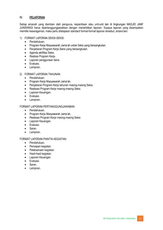 JUNWANGI 11
IV. PELAPORAN
Setiap amanah yang diemban oleh pengurus, kepanitiaan atau unit-
JUNWANGI harus dipertanggungjawabkan dengan menerbitkan laporan. Supaya laporan yang disampaikan
memiliki keseragaman, maka perlu ditetapkan standard format-format laporan tersebut, antara lain:
1) FORMAT LAPORAN SEKSI-SEKSI:
Pendahuluan.
Penjabaran Program Kerja Seksi yang bersangkutan.
Agenda aktifitas Seksi.
Realisai Program Kerja.
Laporan penggunaan dana.
Evaluasi.
Lampiran.
2) FORMAT LAPORAN TAHUNAN
Pendahuluan.
Penjabaran Program Kerja tahunan masing-masing Seksi.
Realisasi Program Kerja masing-masing Seksi.
Laporan Keuangan.
Evaluasi.
Lampiran.
FORMAT LAPORAN PERTANGGUNGJAWABAN
Pendahuluan.
Program Kerja
Realisasi Program Kerja masing-masing Seksi.
Laporan Keuangan.
Evaluasi.
Saran.
Lampiran.
FORMAT LAPORAN PANITIA KEGIATAN:
Pendahuluan.
Persiapan kegiatan.
Pelaksanaan kegiatan.
Hasil-hasil kegiatan.
Laporan Keuangan.
Evaluasi.
Saran.
Lampiran.
 