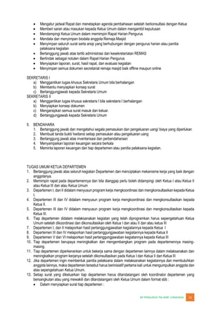 JUNWANGI 14
Mengatur jadwal Rapat dan menetapkan agenda pembahasan setelah berkonsultasi dengan Ketua
Memberi saran atau masukan kepada Ketua Umum dalam mengambil keputusan
Mendampingi Ketua Umum dalam memimpin Rapat Harian Pengurus
Mendata dan menyimpan biodata anggota Remaja Masjid
Menyimpan seluruh surat serta arsip yang berhubungan dengan pengurus harian atau panitia
pelaksana kegiatan
Bertanggung jawab atas tertib administrasi dan kesekretariatan REMAS
Bertindak sebagai notulen dalam Rapat Harian Pengurus
Menyiapkan laporan, surat, hasil rapat, dan evaluasi kegiatan
Menyimpan semua dokumen secretariat remaja masjid baik offline maupun online
SEKRETARIS I
a) Menggantikan tugas khusus Sekretaris Umum bila berhalangan
b) Membantu menyiapkan konsep surat
c) Bertanggungjawab kepada Sekretaris Umum
SEKRETARIS II
a) Menggantikan tugas khusus sekretaris I bila sekretaris I berhalangan
b) Menyiapkan konsep dokumen
c) Mengarsipkan semua surat masuk dan keluar.
d) Bertanggungjawab kepada Sekretaris Umum
5. BENDAHARA
1. Bertanggung jawab dan mengetahui segala pemasukan dan pengeluaran uang/ biaya yang diperlukan
2. Membuat tanda bukti/ kwitansi setiap pemasukan atau pengeluaran uang
3. Bertanggung jawab atas inventarisasi dan perbendaharaan
4. Menyampaikan laporan keuangan secara berkala
5. Meminta laporan keuangan dari tiap departemen atau panitia pelaksana kegiatan.
TUGAS UMUM KETUA DEPARTEMEN
1. Bertanggung jawab atas seluruh kegiatan Departemen dan menciptakan mekanisme kerja yang baik dengan
anggotanya.
2. Memimpin rapat pada departemennya dan bila dianggap perlu boleh didampingi oleh Ketua I atau Ketua II
atau Ketua III dan atau Ketua Umum
3. Departemen I, dan II didalam menyusun program kerja mengkoordinasi dan mengkonsultasikan kepada Ketua
I.
4. Departemen III dan IV didalam menyusun program kerja mengkoordinasi dan mengkonsultasikan kepada
Ketua II.
5. Departemen III dan IV didalam menyusun program kerja mengkoordinasi dan mengkonsultasikan kepada
Ketua III.
6. Tiap departemen didalam melaksanakan kegiatan yang telah diprogramkan harus sepengetahuan Ketua
Umum setelah dikoordinasi dan dikonsultasikan oleh Ketua I dan atau II dan atau ketua III
7. Departemen I, dan II melaporkan hasil pertanggungjawaban kegiatannya kepada Ketua I
8. Departemen III dan IV melaporkan hasil pertanggungjawaban kegiatannya kepada Ketua II
9. Departemen V dan VI melaporkan hasil pertanggungjawaban kegiatannya kepada Ketua III
10. Tiap departemen berupaya meningkatkan dan mengembangkan program pada departemennya masing-
masing.
11. Tiap departemen diperkenankan untuk bekerja sama dengan departemen lainnya dalam melaksanakan dan
meningkatkan program kerjanya setelah dikonsultasikan pada Ketua I dan Ketua II dan Ketua III
12. Jika departemen ingin membentuk panitia pelaksana dalam melaksanakan kegiatannya dan membutuhkan
anggota lainnya, maka departemen tersebut harus berinisiatif pertama kali untuk mengumpulkan anggota dan
atas sepengetahuan Ketua Umum.
13. Setiap surat yang dikeluarkan tiap departemen harus ditandatangani oleh koordinator departemen yang
bersangkutan atau yang mewakili dan ditandatangani oleh Ketua Umum dalam format sbb :
Dalam menyiapkan surat tiap departemen :
 