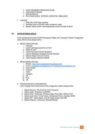 JUNWANGI 17
iii. EVENT ORGANIZER PERNIKAHAN ISLAMI
iv. AGEN WISATA ROHANI
v. MUSLIM MART dll.
vi. PELAYANAN SOSIAL: KOPERASI, KESEHATAN, AMBULANCE
f. PANJANG
i.
ii. Sertifikasi HALAL & ISO 9001 dalam manajemen masjid
iii.
VIII. SISTIM INFORMASI MASJID
media offline & online sebagai berikut :
a. MEDIA LURING (OFFLINE)
i. Undangan
ii. Laporan pertanggung jawaban per tahun
iii.
iv. Laporan Keuangan Perbulan Bendahara
v. Laporan Rekapitulasi Keuangan Perbulan Sekretaris
vi. Kalender Masjid (Tahun 2017-2019)
vii. Jadwal Kegiatan Istighotsah SEMAR
b. MEDIA DARING (OFFLINE)
i. Website : https://www.masjiddesajunwangi.blogspot.com
ii. E-mail : masjiddesajunwangi@gmail.com & masjiddesajunwangi@yahoo.com
iii. Kanal Youtube
iv. Facebook
v. Twitter
vi. Instagram
vii. WA
viii. Plurk
ix. Dll.
c. PENGOLAHAN DATA & DOKUMENTASI
Untuk mengolah data & dokumentasi Panitia menggunakan aplikasi sebagai berikut :
i. Aplikasi Dokumen : MS. Excel, Ms. Word, Powerpont
ii. Aplikasi Grafis : Photoshop, CorelDRAW
iii. Aplikasi Photo : Photoscape, Photosine, Magic Photo Editor, ACDsee, Paint
iv. Aplikasi Audio Video : Format Factory, Wondershare Filmora, Camtasia, NERO
v. Aplikasi PDF : Adobe Reader, Cute PD, Adobe Acrobat, Nitro PDF,
vi. Aplikasi Pelaporan : MS Access, APLIKASI MASJID
 