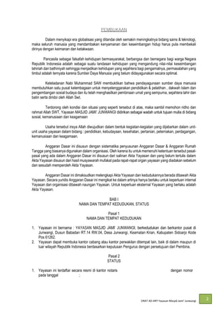 DRAT AD-
2
Dalam menyikapi era globalisasi yang ditandai oleh semakin meningkatnya bidang sains & teknologi,
maka seluruh manusia yang mendambakan kenyamanan dan keseimbangan hidup harus pula membekali
dirinya dengan keimanan dan ketakwaan.
Pancasila sebagai falsafah kehidupan bermasyarakat, berbangsa dan bernegara bagi warga Negara
Republik Indonesia adalah sebagai suatu landasan kehidupan yang mengandung nilai-nilai keseimbangan
lahiriah dan bathiniyah sehingga menjadikan kehidupan yang sejahtera bagi pengamalnya, permasalahan yang
timbul adalah ternyata karena Sumber Daya Manusia yang belum didayagunakan secara optimal.
Keteladanan Nabi Muhammad SAW membuktikan bahwa pendayagunaan sumber daya manusia
membutuhkan satu pusat kelembagaan untuk menyelenggarakan pendidikan & pelatihan , dakwah Islam dan
pengembangan sosial budaya dan itu telah menghasilkan pembinaan umat yang sempurna, sejahtera lahir dan
batin serta diridoi oleh Allah Swt.
Terdorong oleh kondisi dan situasi yang seperti tersebut di atas, maka sambil memohon ridho dan
rahmat Allah SWT, Yayasan MASJID JAM
sosial, kemanusiaan dan keagamaan
Usaha tersebut insya Allah diwujudkan dalam bentuk kegiatan-kegiatan yang dijabarkan dalam unit-
unit usaha yayasan dalam bidang : pendidikan, kebudayaan, kesehatan, pertanian, peternakan, perdagangan,
kemanusiaan dan keagamaan.
Anggaran Dasar ini disusun dengan sistematika penyusunan Anggaran Dasar & Anggaran Rumah
Tangga yang biasanya digunakan dalam organisasi. Oleh karena itu untuk memenuhi ketentuan tersebut pasal-
pasal yang ada dalam Anggaran Dasar ini disusun dari salinan Akta Yayasan dan yang belum tertulis dalam
Akta Yayasan disusun dari hasil musyawarah mufakat pada rapat-rapat organ yayasan yang diadakan sebelum
dan sesudah memperoleh Akta Yayasan.
Anggaran Dasar ini dimaksudkan melengkapi Akta Yayasan dan kedudukannya berada dibawah Akta
Yayasan. Secara yuridis Anggaran Dasar ini mengikat ke dalam artinya hanya berlaku untuk keperluan internal
Yayasan dan organisasi dibawah naungan Yayasan. Untuk keperluan eksternal Yayasan yang berlaku adalah
Akta Yayasan.
BAB I
NAMA DAN TEMPAT KEDUDUKAN, STATUS
Pasal 1
NAMA DAN TEMPAT KEDUDUKAN
1.
Junwangi, Dusun Babadan RT.14 RW.04, Desa Junwangi, Keamatan Krian, Kabupaten Sidoarjo Kode
Pos 61262.
2. Yayasan dapat membuka kantor cabang atau kantor perwakilan ditempat lain, baik di dalam maupun di
luar wilayah Republik Indonesia berdasarkan keputusan Pengurus dengan persetujuan dari Pembina.
Pasal 2
STATUS
1. Yayasan ini terdaftar secara resmi di kantor notaris Syaiful Rachman, S.H. Surabaya dengan nomor 6
pada tanggal 17 April 2020;
 