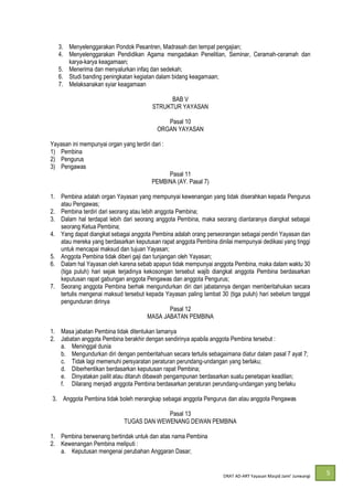 DRAT AD-
5
3. Menyelenggarakan Pondok Pesantren, Madrasah dan tempat pengajian;
4. Menyelenggarakan Pendidikan Agama mengadakan Penelitian, Seminar, Ceramah-ceramah dan
karya-karya keagamaan;
5. Menerima dan menyalurkan infaq dan sedekah;
6. Studi banding peningkatan kegiatan dalam bidang keagamaan;
7. Melaksanakan syiar keagamaan
BAB V
STRUKTUR YAYASAN
Pasal 10
ORGAN YAYASAN
Yayasan ini mempunyai organ yang terdiri dari :
1) Pembina
2) Pengurus
3) Pengawas
Pasal 11
PEMBINA (AY. Pasal 7)
1. Pembina adalah organ Yayasan yang mempunyai kewenangan yang tidak diserahkan kepada Pengurus
atau Pengawas;
2. Pembina terdiri dari seorang atau lebih anggota Pembina;
3. Dalam hal terdapat lebih dari seorang anggota Pembina, maka seorang diantaranya diangkat sebagai
seorang Ketua Pembina;
4. Yang dapat diangkat sebagai anggota Pembina adalah orang perseorangan sebagai pendiri Yayasan dan
atau mereka yang berdasarkan keputusan rapat anggota Pembina dinilai mempunyai dedikasi yang tinggi
untuk mencapai maksud dan tujuan Yayasan;
5. Anggota Pembina tidak diberi gaji dan tunjangan oleh Yayasan;
6. Dalam hal Yayasan oleh karena sebab apapun tidak mempunyai anggota Pembina, maka dalam waktu 30
(tiga puluh) hari sejak terjadinya kekosongan tersebut wajib diangkat anggota Pembina berdasarkan
keputusan rapat gabungan anggota Pengawas dan anggota Pengurus;
7. Seorang anggota Pembina berhak mengundurkan diri dari jabatannya dengan memberitahukan secara
tertulis mengenai maksud tersebut kepada Yayasan paling lambat 30 (tiga puluh) hari sebelum tanggal
pengunduran dirinya
Pasal 12
MASA JABATAN PEMBINA
1. Masa jabatan Pembina tidak ditentukan lamanya
2. Jabatan anggota Pembina berakhir dengan sendirinya apabila anggota Pembina tersebut :
a. Meninggal dunia
b. Mengundurkan diri dengan pemberitahuan secara tertulis sebagaimana diatur dalam pasal 7 ayat 7;
c. Tidak lagi memenuhi persyaratan peraturan perundang-undangan yang berlaku;
d. Diberhentikan berdasarkan keputusan rapat Pembina;
e. Dinyatakan pailit atau ditaruh dibawah pengampunan berdasarkan suatu penetapan keadilan;
f. Dilarang menjadi anggota Pembina berdasarkan peraturan perundang-undangan yang berlaku
3. Anggota Pembina tidak boleh merangkap sebagai anggota Pengurus dan atau anggota Pengawas
Pasal 13
TUGAS DAN WEWENANG DEWAN PEMBINA
1. Pembina berwenang bertindak untuk dan atas nama Pembina
2. Kewenangan Pembina meliputi :
a. Keputusan mengenai perubahan Anggaran Dasar;
 