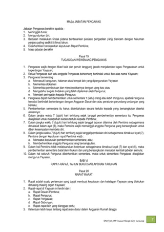 DRAT AD-
7
MASA JABATAN PENGAWAS
Jabatan Pengawas berakhir apabila :
1. Meninggal dunia;
2. Mengundurkan diri;
3. Bersalah melakukan tindak pidana berdasarkan putusan pengadilan yang diancam dengan hukuman
penjara paling sedikit 5 (lima) tahun;
4. Diberhentikan berdasarkan keputusan Rapat Pembina;
5. Masa jabatan berakhir
Pasal 19
TUGAS DAN WEWENANG PENGAWAS
1. Pengawas wajib dengan itikad baik dan penuh tanggung jawab menjalankan tugas Pengawasan untuk
kepentingan Yayasan;
2. Ketua Pengawas dan satu anggota Pengawas berwenang bertindak untuk dan atas nama Yayasan;
3. Pengawas berwenang :
a. Memasuki bangunan, halaman atau tempat lain yang dipergunakan Yayasan
b. Memeriksa dokumen
c. Memeriksa pembukuan dan mencocokkannya dengan uang kas; atau
d. Mengetahui segala tindakan yang telah dijalankan oleh Pengurus;
e. Memberi peringatan kepada Pengurus
4. Pengawas dapat memberhentikan untuk sementara 1 (satu) orang atau lebih Pengurus, apabila Pengurus
tersebut bertindak bertentangan dengan Anggaran Dasar dan atau peraturan perundang-undangan yang
berlaku;
5. Pemberhentian sementara itu harus diberitahukan secara tertulis kepada yang bersangkutan disertai
alasannya;
6. Dalam jangka waktu 7 (tujuh) hari terhitung sejak tanggal pemberhentian sementara itu, Pengawas
diwajibkan untuk melaporkan secara tertulis kepada Pembina;
7. Dalam jangka waktu 7 (tujuh) hari terhitung sejak tanggal laporan diterima oleh Pembina sebagaimana
dimaksud dalam ayat (6), maka Pembina wajib memanggil anggota Pengurus yang bersangkutan untuk
diberi kesempatan membela diri;
8. Dalam jangka waktu 7 (tujuh) hari terhitung sejak tanggal pembelaan diri sebagaimana dimaksud ayat (7),
Pembina dengan keputusan rapat Pembina wajib :
a. Mencabut keputusan pemberhentian sementara; atau;
b. Memberhentikan anggota Pengurus yang bersangkutan;
9. Dalam hal Pembina tidak melaksanakan ketentuan sebagaimana dimaksud ayat (7) dan ayat (8), maka
pemberhentian sementara batal demi hukum dan yang bersangkutan menjabat kembali jabatan semula;
10. Dalam hal seluruh Pengurus diberhentikan sementara, maka untuk sementara Pengawas diwajibkan
mengurus Yayasan;
BAB VI
RAPAT-RAPAT, TAHUN BUKU DAN LAPORAN TAHUNAN
Pasal 20
RAPAT-RAPAT
1. Rapat adalah suatu pertemuan yang dapat membuat keputusan dan ketetapan Yayasan yang dilakukan
dimasing-masing organ Yayasan;
2. Rapat-rapat di Yayasan ini terdiri dari :
a. Rapat Dewan Pembina;
b. Rapat Pengurus;
c. Rapat Pengawas;
d. Rapat Gabungan;
e. Rapat-rapat lain yang dianggap perlu;
3. Ketentuan lebih lanjut tentang rapat akan diatur dalam Anggaran Rumah tangga
 