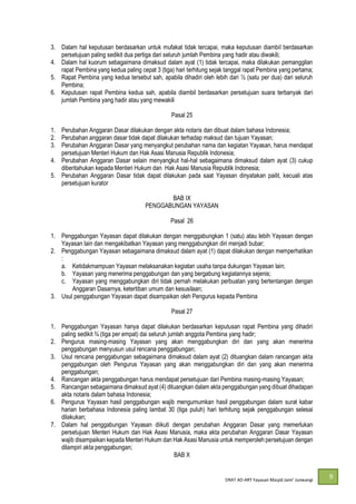 DRAT AD-
9
3. Dalam hal keputusan berdasarkan untuk mufakat tidak tercapai, maka keputusan diambil berdasarkan
persetujuan paling sedikit dua pertiga dari seluruh jumlah Pembina yang hadir atau diwakili;
4. Dalam hal kuorum sebagaimana dimaksud dalam ayat (1) tidak tercapai, maka dilakukan pemanggilan
rapat Pembina yang kedua paling cepat 3 (tiga) hari terhitung sejak tanggal rapat Pembina yang pertama;
5. Rapat Pembina yang kedua tersebut sah, apabila dihadiri oleh lebih dari ½ (satu per dua) dari seluruh
Pembina;
6. Keputusan rapat Pembina kedua sah, apabila diambil berdasarkan persetujuan suara terbanyak dari
jumlah Pembina yang hadir atau yang mewakili
Pasal 25
1. Perubahan Anggaran Dasar dilakukan dengan akta notaris dan dibuat dalam bahasa Indonesia;
2. Perubahan anggaran dasar tidak dapat dilakukan terhadap maksud dan tujuan Yayasan;
3. Perubahan Anggaran Dasar yang menyangkut perubahan nama dan kegiatan Yayasan, harus mendapat
persetujuan Menteri Hukum dan Hak Asasi Manusia Republik Indonesia;
4. Perubahan Anggaran Dasar selain menyangkut hal-hal sebagaimana dimaksud dalam ayat (3) cukup
diberitahukan kepada Menteri Hukum dan Hak Asasi Manusia Republik Indonesia;
5. Perubahan Anggaran Dasar tidak dapat dilakukan pada saat Yayasan dinyatakan pailit, kecuali atas
persetujuan kurator
BAB IX
PENGGABUNGAN YAYASAN
Pasal 26
1. Penggabungan Yayasan dapat dilakukan dengan menggabungkan 1 (satu) atau lebih Yayasan dengan
Yayasan lain dan mengakibatkan Yayasan yang menggabungkan diri menjadi bubar;
2. Penggabungan Yayasan sebagaimana dimaksud dalam ayat (1) dapat dilakukan dengan memperhatikan
:
a. Ketidakmampuan Yayasan melaksanakan kegiatan usaha tanpa dukungan Yayasan lain;
b. Yayasan yang menerima penggabungan dan yang bergabung kegiatannya sejenis;
c. Yayasan yang menggabungkan diri tidak pernah melakukan perbuatan yang bertentangan dengan
Anggaran Dasarnya, ketertiban umum dan kesusilaan;
3. Usul penggabungan Yayasan dapat disampaikan oleh Pengurus kepada Pembina
Pasal 27
1. Penggabungan Yayasan hanya dapat dilakukan berdasarkan keputusan rapat Pembina yang dihadiri
paling sedikit ¾ (tiga per empat) dai seluruh jumlah anggota Pembina yang hadir;
2. Pengurus masing-masing Yayasan yang akan menggabungkan diri dan yang akan menerima
penggabungan menyusun usul rencana penggabungan;
3. Usul rencana penggabungan sebagaimana dimaksud dalam ayat (2) dituangkan dalam rancangan akta
penggabungan oleh Pengurus Yayasan yang akan menggabungkan diri dan yang akan menerima
penggabungan;
4. Rancangan akta penggabungan harus mendapat persetujuan dari Pembina masing-masing Yayasan;
5. Rancangan sebagaimana dimaksud ayat (4) dituangkan dalam akta penggabungan yang dibuat dihadapan
akta notaris dalam bahasa Indonesia;
6. Pengurus Yayasan hasil penggabungan wajib mengumumkan hasil penggabungan dalam surat kabar
harian berbahasa Indonesia paling lambat 30 (tiga puluh) hari terhitung sejak penggabungan selesai
dilakukan;
7. Dalam hal penggabungan Yayasan diikuti dengan perubahan Anggaran Dasar yang memerlukan
persetujuan Menteri Hukum dan Hak Asasi Manusia, maka akta perubahan Anggaran Dasar Yayasan
wajib disampaikan kepada Menteri Hukum dan Hak Asasi Manusia untuk memperoleh persetujuan dengan
dilampiri akta penggabungan;
BAB X
 