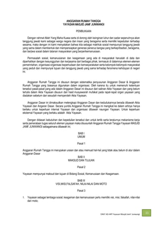 DRAT AD-
11
ANGGARAN RUMAH TANGGA
YAYASAN
PEMBUKAAN
Dengan rahmat Allah Yang Maha Kuasa serta di dorong oleh keinginan luhur dan sadar sepenuhnya akan
tanggung jawab kami sebagai warga negara dan insan yang beragama serta memiliki kepedulian terhadap
sesama, maka dengan ini kami menyatakan bahwa kita sebagai makhluk sosial mempunyai tanggung jawab
yang sama dalam membentuk dan mempersiapkan generasi penerus bangsa yang berkepribadian, beragama,
dan berjiwa sosial dalam tatanan masyarakan yang berperikemanusiaan.
Permasalah sosial, kemanusianan dan keagamaan yang ada di masyarakat haruslah di data dan
diperhatikan dengan kesungguhan dan kerjasama dari berbagai pihak, termasuk di dalamnya elemen-elemen
pemerintahan, organisasi-organisasi kepemudaan dan kemasyarakatan serta kelompok-kelompok masyarakat
yang peduli dan mempunyai tujuan dan tanggung jawab yang sama terhadap fenomena kehidupan di negeri
ini.
Anggaran Rumah Tangga ini disusun dengan sistematika penyusunan Anggaran Dasar & Anggaran
Rumah Tangga yang biasanya digunakan dalam organisasi. Oleh karena itu untuk memenuhi ketentuan
tersebut pasal-pasal yang ada dalam Anggaran Dasar ini disusun dari salinan Akta Yayasan dan yang belum
tertulis dalam Akta Yayasan disusun dari hasil musyawarah mufakat pada rapat-rapat organ yayasan yang
diadakan sebelum dan sesudah memperoleh Akta Yayasan.
Anggaran Dasar ini dimaksudkan melengkapi Anggaran Dasar dan kedudukannya berada dibawah Akta
Yayasan dan Angaran Dasar. Secara yuridis Anggaran Rumah Tangga ini mengikat ke dalam artinya hanya
berlaku untuk keperluan internal Yayasan dan organisasi dibawah naungan Yayasan. Untuk keperluan
eksternal Yayasan yang berlaku adalah Akta Yayasan.
Dengan didasari kebutuhan dan kepedulian tersebut dan untuk tertib serta teraturnya mekanisme kerja
serta pemerataan tugas seluruh elemen yayasan maka disusunlah Anggaran Rumah Tangga Yayasan MASJID
BAB I
UMUM
Pasal 1
Anggaran Rumah Tangga ini merupakan uraian dan atau memuat hal-hal yang tidak atau belum di atur dalam
Anggaran Dasar
BAB II
MAKSUD DAN TUJUAN
Pasal 2
Yayasan mempunyai maksud dan tujuan di Bidang Sosial, Kemanusiaan dan Keagamaan.
BAB III
VISI,MISI,FALSAFAH, NILAI-NILAI DAN MOTO
Pasal 3
1. Yayasan sebagai lembaga sosial, keagaman dan kemanusiaan perlu memiliki visi, misi, falsafah, nilai-nilai
dan moto;
 