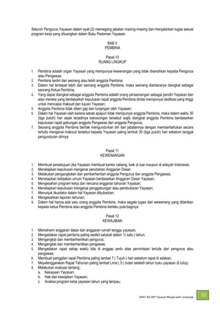 DRAT AD-
13
Seluruh Pengurus Yayasan dalam ayat (2) memegang jabatan masing-masing dan menjalankan tugas sesuai
program kerja yang dituangkan dalam Buku Pedoman Yayasan.
BAB V
PEMBINA
Pasal 10
RUANG LINGKUP
1. Pembina adalah organ Yayasan yang mempunyai kewenangan yang tidak diserahkan kepada Pengurus
atau Pengawas;
2. Pembina terdiri dari seorang atau lebih anggota Pembina;
3. Dalam hal terdapat lebih dari seorang anggota Pembina, maka seorang diantaranya diangkat sebagai
seorang Ketua Pembina;
4. Yang dapat diangkat sebagai anggota Pembina adalah orang perseorangan sebagai pendiri Yayasan dan
atau mereka yang berdasarkan keputusan rapat anggota Pembina dinilai mempunyai dedikasi yang tinggi
untuk mencapai maksud dan tujuan Yayasan;
5. Anggota Pembina tidak diberi gaji dan tunjangan oleh Yayasan;
6. Dalam hal Yayasan oleh karena sebab apapun tidak mempunyai anggota Pembina, maka dalam waktu 30
(tiga puluh) hari sejak terjadinya kekosongan tersebut wajib diangkat anggota Pembina berdasarkan
keputusan rapat gabungan anggota Pengawas dan anggota Pengurus;
7. Seorang anggota Pembina berhak mengundurkan diri dari jabatannya dengan memberitahukan secara
tertulis mengenai maksud tersebut kepada Yayasan paling lambat 30 (tiga puluh) hari sebelum tanggal
pengunduran dirinya
Pasal 11
KEWENANGAN
1. Membuat persetujuan jika Yayasan membuat kantor cabang, baik di luar maupun di wilayah Indonesia;
2. Menetapkan keputusan mengenai perubahan Anggaran Dasar;
3. Melakukan pengangkatan dan pemberhentian anggota Pengurus dan anggota Pengawas;
4. Menetapkan kebijakan umum Yayasan berdasarkan Anggaran Dasar Yayasan;
5. Mengesahan program kerja dan rencana anggaran tahunan Yayasan;
6. Menetapkan keputusan mengenai penggabungan atau pembubaran Yayasan;
7. Menunjuk likuidator dalam hal Yayasan dibubarkan;
8. Mengesahkan laporan tahunan;
9. Dalam hal hanya ada satu orang anggota Pembina, maka segala tugas dan wewenang yang diberikan
kepada ketua Pembina atau anggota Pembina berlaku pula baginya
Pasal 12
KEWAJIBAN
1. Memahami anggaran dasar dan anggaran rumah tangga yayasan;
2. Mengadakan rapat pembina paling sedikit satukali dalam 1( satu ) tahun;
3. Mengangkat dan memberhentikan pengurus;
4. Mengangkat dan memberhentikan pengawas;
5. Mengadakan rapat setiap waktu bila di anggap perlu atas permintaan tertulis dari pengurus atau
pengawas;
6. Membuat panggilan rapat Pembina paling lambat 7 ( Tujuh ) hari sebelum rapat di adakan;
7. Meyelenggarakan Rapat Tahunan paling lambat Lima ( 5 ) bulan setelah tahun buku yayasan di tutup;
8. Melakukan evaluasi tentang :
a. Kekayaan Yayasan;
b. Hak dan kewajiban Yayasan;
c. Analisa program kerja yayasan tahun yang lampau;
 