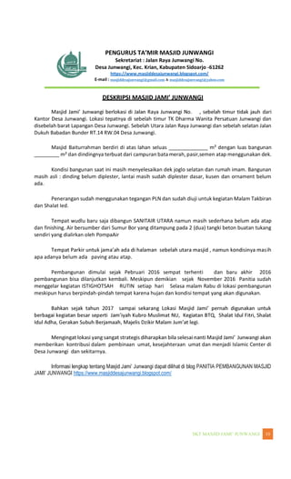 WANGI 10
Sekretariat : Jalan Raya Junwangi No.
Desa Junwangi, Kec. Krian, Kabupaten Sidoarjo -61262
https://www.masjiddesajunwangi.blogspot.com/
E-mail : masjiddesajunwangi@gmail.com & masjiddesajunwangi@yahoo.com
dari
Kantor Desa Junwangi. Lokasi tepatnya di sebelah timur TK Dharma Wanita Persatuan Junwangi dan
disebelah barat Lapangan Desa Junwangi. Sebelah Utara Jalan Raya Junwangi dan sebelah selatan Jalan
Dukuh Babadan Bunder RT.14 RW.04 Desa Junwangi.
Masjid Baiturrahman berdiri di atas lahan seluas ______________ m² dengan luas bangunan
_________ m² dan dindingnya terbuat dari campuran bata merah, pasir,semen atap menggunakan dek.
Kondisi bangunan saat ini masih menyelesaikan dek joglo selatan dan rumah imam. Bangunan
masih asli : dinding belum diplester, lantai masih sudah diplester dasar, kusen dan ornament belum
ada.
Penerangan sudah menggunakan tegangan PLN dan sudah diuji untuk kegiatan Malam Takbiran
dan Shalat Ied.
Tempat wudlu baru saja dibangun SANITAIR UTARA namun masih sederhana belum ada atap
dan finishing. Air bersumber dari Sumur Bor yang ditampung pada 2 (dua) tangki beton buatan tukang
sendiri yang dialirkan oleh PompaAir
ih
apa adanya belum ada paving atau atap.
Pembangunan dimulai sejak Pebruari 2016 sempat terhenti dan baru akhir 2016
pembangunan bisa dilanjutkan kembali. Meskipun demikian sejak November 2016 Panitia sudah
menggelar kegiatan ISTIGHOTSAH RUTIN setiap hari Selasa malam Rabu di lokasi pembangunan
meskipun harus berpindah-pindah tempat karena hujan dan kondisi tempat yang akan digunakan.
memberikan kontribusi dalam pembinaan umat, kesejahteraan umat dan menjadi Islamic Center di
Desa Junwangi dan sekitarnya.
https://www.masjiddesajunwangi.blogspot.com/
 