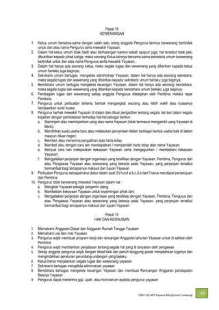 DRAT AD-
16
Pasal 18
KEWENANGAN
1. Ketua umum bersama-sama dengan salah satu orang anggota Pengurus lainnya berwenang bertindak
untuk dan atas nama Pengurus serta mewakili Yayasan;
2. Dalam hal ketua umum tidak hadir atau berhalangan karena sebab apapun juga, hal tersebut tidak pelu
dibuktikan kepada pihak ketiga, maka seorang Ketua lainnya bersama-sama sekretaris umum berwenang
bertindak untuk dan atas nama Pengurus serta mewakili Yayasan;
3. Dalam hal hanya ada seorang ketua, maka segala tugas dan wewenang yang diberikan kepada ketua
umum berlaku juga baginya;
4. Sekretaris umum bertugas mengelola administrasi Yayasan, dalam hal hanya ada seorang sekretaris,
maka segala tugas dan wewenang yang diberikan kepada sekretaris umum berlaku juga baginya;
5. Bendahara umum bertugas mengelola keuangan Yayasan, dalam hal hanya ada seorang bendahara,
maka segala tugas dan wewenang yang diberikan kepada bendahara umum berlaku juga baginya;
6. Pembagian tugas dan wewenang setiap anggota Pengurus ditetapkan oleh Pembina melalui rapat
Pembina;
7. Pengurus untuk perbuatan tertentu berhak mengangkat seorang atau lebih wakil atau kuasanya
berdasarkan surat kuasa;
8. Pengurus berhak mewakili Yayasan di dalam dan diluar pengadilan tentang segala hal dan dalam segala
kejadian dengan pembatasan terhadap hal-hal sebagai berikut :
a. Meminjam atau meminjamkan uang atas nama Yayasan (tidak termasuk mengambil uang Yayasan di
Bank);
b. Mendirikan suatu usaha baru atau melakukan penyertaan dalam berbagai bentuk usaha baik di dalam
maupun diluar negeri;
c. Memberi atau menerima pengalihan atas harta tetap;
d. Membeli atau dengan cara lain mendapatkan / memperoleh harta tetap atas nama Yayasan;
e. Menjual cara lain melepaskan kekayaan Yayasan serta mengagunkan / membebani kekayaan
Yayasan;
f. Mengadakan perjanjian dengan organisasi yang terafiliasi dengan Yayasan, Pembina, Pengurus dan
atau Pengawas Yayasan atau seseorang yang bekerja pada Yayasan, yang perjanjian tersebut
bermanfaat bagi tercapainya maksud dan tujuan Yayasan
9. Perbuatan Pengurus sebagaimana diatur dalam ayat (5) huruf a,b,c,d,e dan f harus mendapat persetujuan
dari Pembina
10. Pengurus tidak berwenang mewakili Yayasan dalam hal :
a. Mengikat Yayasan sebagai penjamin utang;
b. Membebani kekayaan Yayasan untuk kepentingan pihak lain;
c. Mengadakan perjanjian dengan organisasi yang terafiliasi dengan Yayasan, Pembina, Pengurus dan
atau Pengawas Yayasan atau seseorang yang bekerja pada Yayasan, yang perjanjian tersebut
bermanfaat bagi tercapainya maksud dan tujuan Yayasan
Pasal 19
HAK DAN KEWAJIBAN
1. Memahami Anggaran Dasar dan Anggaran Rumah Tangga Yayasan
2. Memahami visi dan misi Yayasan
3. Pengurus wajib membuat program kerja dan rancangan Anggaran tahunan Yayasan untuk di sahkan oleh
Pembina
4. Pengurus wajib memberikan penjelasan tentang segala hal yang di tanyakan oleh pengawas
5. Setiap anggota pengurus wajib dengan itikad baik dan penuh tanggung jawab menjalankan tuganya dan
mengindahkan peraturan perundang-undangan yang belaku
6. Ketua harus menjalankan segala tugas dan wewenang yayasan
7. Sekretaris bertugas mengelola administrasi yayasan
8. Bendahara bertugas mengelola keuangan Yayasan dan membuat Rancangan Anggaran pendapatan
Belanja Yayasan
9. Pengurus dapat menerima gaji, upah, atau honorarium apabila pengurus yayasan:
 