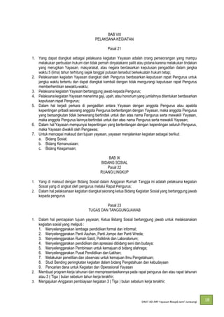DRAT AD-
18
BAB VIII
PELAKSANA KEGIATAN
Pasal 21
1. Yang dapat diangkat sebagai pelaksana kegiatan Yayasan adalah orang perseorangan yang mampu
melakukan perbuatan hukum dan tidak pernah dinyatakann pailit atau pidana karena melakukan tindakan
yang merugikan Yayasan, masyarakat, atau negara berdasarkan keputusan pengadilan dalam jangka
waktu 5 (lima) tahun terhitung sejak tanggal putusan tersebut berkekuatan hukum tetap;
2. Pelaksanaan kegiatan Yayasan diangkat oleh Pengurus berdasarkan keputusan rapat Pengurus untuk
jangka waktu tertentu dan dapat diangkat kembali dengan tidak mengurangi keputusan rapat Pengurus
memberhentikan sewaktu-waktu;
3. Pelaksana kegiatan Yayasan bertanggung jawab kepada Pengurus;
4. Pelaksana kegiatan Yayasan menerima gaji, upah, atau honorium yang jumlahnya ditentukan berdasarkan
keputusan rapat Pengurus;
5. Dalam hal terjadi perkara di pengadilan antara Yayasan dengan anggota Pengurus atau apabila
kepentingan pribadi seorang anggota Pengurus bertentangan dengan Yayasan, maka anggota Pengurus
yang bersangkutan tidak berwenang bertindak untuk dan atas nama Pengurus serta mewakili Yayasan,
maka anggota Pengurus lainnya bertindak untuk dan atas nama Pengurus serta mewakili Yayasan;
6. Dalam hal Yayasan mempunyai kepentingan yang bertentangan dengan kepentingan seluruh Pengurus,
maka Yayasan diwakili oleh Pengawas;
7. Untuk mencapai maksud dan tujuan yayasan, yayasan menjalankan kegiatan sebagai berikut:
a. Bidang Sosial;
b. Bidang Kemanusiaan;
c. Bidang Keagamaan;
BAB IX
BIDANG SOSIAL
Pasal 22
RUANG LINGKUP
1. Yang di maksud dengan Bidang Sosial dalam Anggaran Rumah Tangga ini adalah pelaksana kegiatan
Sosial yang di angkat oleh pengurus melalui Rapat Pengurus;
2. Dalam hal pelaksanaan kegiatan diangkat seorang ketua Bidang Kegiatan Sosial yang bertanggung jawab
kepada pengurus
Pasal 23
TUGAS DAN TANGGUNGJAWAB
1. Dalam hal pencapaian tujuan yayasan, Ketua Bidang Sosial bertanggung jawab untuk melaksanakan
kegiatan sosial yang meliputi :
1. Menyelenggarakan lembaga pendidikan formal dan informal;
2. Menyelenggarakan Panti Asuhan, Panti Jompo dan Panti Wreda;
3. Menyelenggarakan Rumah Sakit, Poliklinik dan Laboratorium;
4. Menyelenggarakan pendidikan dan apresiasi dibidang seni dan budaya;
5. Menyelenggarakan Pembinaan untuk kemajuan di bidang olahraga;
6. Menyelenggarakan Pusat Pendidikan dan Latihan;
7. Melakukan penelitian dan observasi untuk kemajuan Ilmu Pengetahuan;
8. Studi Banding peningkatan kegiatan dalam bidang Pengetahuan dan kebudayaan
9. Pencarian dana untuk Kegiatan dan Operasional Yayasan
2. Membuat program kerja tahunan dan mempresentasikannya pada rapat pengurus dan atau rapat tahunan
atau 3 ( Tiga ) bulan sebelum tahun kerja terakhir;
3. Mengajukan Anggaran pembiayaan kegiatan 3 ( Tiga ) bulan sebelum kerja terakhir;
 