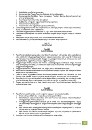 DRAT AD-
20
2. Meningkatkan pemahaman keagamaan;
3. Menyelenggarakan Pondok Pesantren, Madrasah dan tempat pengajian;
4. Menyelenggarakan Pendidikan Agama mengadakan Penelitian, Seminar, Ceramah-ceramah dan
karya-karya keagamaan;
5. Menerima dan menyalurkan infaq dan sedekah;
6. Studi banding peningkatan kegiatan dalam bidang keagamaan;
7. Melaksanakan syiar keagamaan;
8. Pencarian dana untuk kegiatan dan Operasional Yayasan;
2. Membuat progam kerja tahunan dan mempresentasikan pada rapat pengurus dan atau rapat tahunan atau
3 ( tiga ) bulan sebelum tahun kerja berakhir;
3. Mengajukan anggaran pembiayaan kegiatan 3 ( Tiga ) bulan sebelum tahun kerja berakhir
4. Memberikan laporan kegiatan dan laporan pelaksanaan program dengan mengacu pada Buku Pedoman
Yayasan
5. Bekerja sama dengan pengurus lain dalam usaha mengembangkan Yayasan
6. Mempublikasikan program-program kegiatan yang ada dibawah tanggungjawabnya
BAB XII
RAPAT-RAPAT
Pasal 28
RAPAT PEMBINA
1. Rapat Pembina diadakan paling sedikit sekali dalam 1 (satu) tahun, paling lambat dalam waktu 5 (lima)
bulan setelah akhir buku sebagai Rapat Tahunan, sebagaimana dimaksud dalam pasal 12. Pembina dapat
juga mengadakan rapat setiap waktu bila dianggap perlu atas permintaam tertulis dari seorang atau lebih
anggota Pembina, anggota Pengurus atau anggota Pengawas;
2. Panggilan Rapat Pembina dilakukan oleh Pembina secara langsung atau melalui surat dengan mendapat
tanda terima, paling lambat 7 (tujuh) hari sebelum rapat diadakan dengan tidak memperhitungkan tanggal
panggilan dan tanggal rapat;
3. Panggilan rapat itu harus mencantumkan hari, tanggal, waktu, tempat dan acara rapat;
4. Rapat Pembina diadakan di tempat kedudukan Yayasan atau ditempat Yayasan atau ditempat lain dalam
wilayah hukum Republik Indonesia;
5. Dalam hal semua anggota Pembina hadir atau diwakili panggilan tersebut tidak disyaratkan dan rapat
Pembina dapat diadakan dimanapun juga dan berhak mengambil keputusan yang sah dan mengikat;
6. Rapat Pembina dipimpin oleh ketua Pembina dan jika ketua Pembina tidak hadir atau berhalangan, maka
rapat Pembina akan dipimpin oleh seorang yang dipilih oleh dan dari anggota Pembina yang hadir;
7. Seorang anggota Pembina hanya dapat diwakili oleh anggota Pembina lainnya dalam rapat Pembina
berdasarkan surat kuasa;
Pasal 29
RAPAT PEMBINA
1. Rapat Pembina adalah sah dan berhak mengambil keputusan yang mengikat apabila;
a. Dihadiri paling sedikit 2/3 (dua pertiga) dari jumlah anggota Pembina;
b. Dalam hal korum sebagaimana dimaksud dalam ayat (1) huruf a tidak tercapai, maka dapat diadakan
pemanggilan rapat Pembina yang kedua;
c. Pemanggilan sebagaimana dimaksud dalam ayat (1) huruf b, harus dilakukan paling lambat 7 (tujuh)
hari sebelum rapat diselenggarakan, dengan tidak memperhitungkan tanggal panggilan dan tanggal
rapat;
d. Rapat Pembina kedua diselenggarakan paling cepat 10 (sepuluh) hari dan paling lambat 21 (duapuluh
satu) hari terhitung sejak rapat Pembina pertama;
e. Rapat Pembina kedua adalah sah dan berhak mengambil keputusan yang mengikat, apabila dihadiri
lebih dari ½ (satu perdua) jumlah anggota Pembina;
2. Keputusan rapat Pembina diambil berdasarkan Musyawarah untuk mufakat;
 