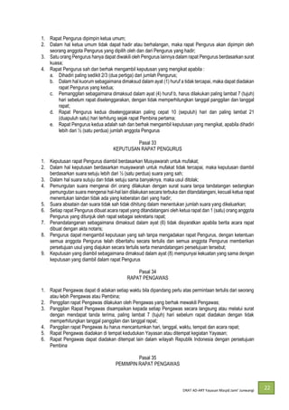 DRAT AD-
22
1. Rapat Pengurus dipimpin ketua umum;
2. Dalam hal ketua umum tidak dapat hadir atau berhalangan, maka rapat Pengurus akan dipimpin oleh
seorang anggota Pengurus yang dipilih oleh dan dari Pengurus yang hadir;
3. Satu orang Pengurus hanya dapat diwakili oleh Pengurus lainnya dalam rapat Pengurus berdasarkan surat
kuasa;
4. Rapat Pengurus sah dan berhak mengambil keputusan yang mengikat apabila :
a. Dihadiri paling sedikit 2/3 (dua pertiga) dari jumlah Pengurus;
b. Dalam hal kuorum sebagaimana dimaksud dalam ayat (1) huruf a tidak tercapai, maka dapat diadakan
rapat Pengurus yang kedua;
c. Pemanggilan sebagaimana dimaksud dalam ayat (4) huruf b, harus dilakukan paling lambat 7 (tujuh)
hari sebelum rapat diselenggarakan, dengan tidak memperhitungkan tanggal panggilan dan tanggal
rapat;
d. Rapat Pengurus kedua diselenggarakan paling cepat 10 (sepuluh) hari dan paling lambat 21
(duapuluh satu) hari terhitung sejak rapat Pembina pertama;
e. Rapat Pengurus kedua adalah sah dan berhak mengambil keputusan yang mengikat, apabila dihadiri
lebih dari ½ (satu perdua) jumlah anggota Pengurus
Pasal 33
KEPUTUSAN RAPAT PENGURUS
1. Keputusan rapat Pengurus diambil berdasarkan Musyawarah untuk mufakat;
2. Dalam hal keputusan berdasarkan musyawarah untuk mufakat tidak tercapai, maka keputusan diambil
berdasarkan suara setuju lebih dari ½ (satu perdua) suara yang sah;
3. Dalam hal suara sutuju dan tidak setuju sama banyaknya, maka usul ditolak;
4. Pemungutan suara mengenai diri orang dilakukan dengan surat suara tanpa tandatangan sedangkan
pemungutan suara mengenai hal-hal lain dilakukan secara terbuka dan ditandatangani, kecuali ketua rapat
menentukan laindan tidak ada yang keberatan dari yang hadir;
5. Suara absatain dan suara tidak sah tidak dihitung dalam menentukan jumlah suara yang dikeluarkan;
6. Setiap rapat Pengurus dibuat acara rapat yang ditandatangani oleh ketua rapat dan 1 (satu) orang anggota
Pengurus yang ditunjuk oleh rapat sebagai sekretaris rapat;
7. Penandatanganan sebagaimana dimaksud dalam ayat (6) tidak disyaratkan apabila berita acara rapat
dibuat dengan akta notaris;
8. Pengurus dapat mengambil keputusan yang sah tanpa mengadakan rapat Pengurus, dengan ketentuan
semua anggota Pengurus telah diberitahu secara tertulis dan semua anggota Pengurus memberikan
persetujuan usul yang diajukan secara tertulis serta menandatangani persetujuan tersebut;
9. Keputusan yang diambil sebagaimana dimaksud dalam ayat (8) mempunyai kekuatan yang sama dengan
keputusan yang diambil dalam rapat Pengurus
Pasal 34
RAPAT PENGAWAS
1. Rapat Pengawas dapat di adakan setiap waktu bila dipandang perlu atas permintaan tertulis dari seorang
atau lebih Pengawas atau Pembina;
2. Penggilan rapat Pengawas dilakukan oleh Pengawas yang berhak mewakili Pengawas;
3. Panggilan Rapat Pengawas disampaikan kepada setiap Pengawas secara langsung atau melalui surat
dengan mendapat tanda terima, paling lambat 7 (tujuh) hari sebelum rapat diadakan dengan tidak
memperhitungkan tanggal panggilan dan tanggal rapat;
4. Panggilan rapat Pengawas itu harus mencantumkan hari, tanggal, waktu, tempat dan acara rapat;
5. Rapat Pengawas diadakan di tempat kedudukan Yayasan atau ditempat kegiatan Yayasan;
6. Rapat Pengawas dapat diadakan ditempat lain dalam wilayah Republik Indonesia dengan persetujuan
Pembina
Pasal 35
PEMIMPIN RAPAT PENGAWAS
 