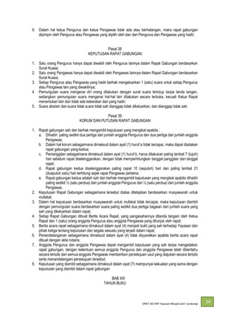 DRAT AD-
24
9. Dalam hal ketua Pengurus dan ketua Pengawas tidak ada atau berhalangan, maka rapat gabungan
dipimpin oleh Pengurus atau Pengawas yang dipilih oleh dan dari Pengurus dan Pengawas yang hadir;
Pasal 38
KEPUTUSAN RAPAT GABUNGAN
1. Satu orang Pengurus hanya dapat diwakili oleh Pengurus lainnya dalam Rapat Gabungan berdasarkan
Surat Kuasa;
2. Satu orang Pengawas hanya dapat diwakili oleh Pengawas lainnya dalam Rapat Gabungan berdasarkan
Surat Kuasa;
3. Setiap Pengurus atau Pengawas yang hadir berhak mengeluarkan 1 (satu) suara untuk setiap Pengurus
atau Pengawas lain yang diwakilinya;
4. Pemungutan suara mengenai diri orang dilakukan dengan surat suara tertutup tanpa tanda tangan,
sedangkan pemungutan suara mengenai hal-hal lain dilakukan secara terbuka, kecuali Ketua Rapat
menentukan lain dan tidak ada keberatan dari yang hadir;
5. Suara abstain dan suara tidak suara tidak sah dianggap tidak dikeluarkan, dan dianggap tidak sah.
Pasal 39
KORUM DAN PUTUSAN RAPAT GABUNGAN
1. Rapat gabungan sah dan berhak mengambil keputusan yang mengikat apabila :
a. Dihadiri paling sedikit dua pertiga dari jumlah anggota Pengurus dan dua pertiga dari jumlah anggota
Pengawas;
b. Dalam hal korum sebagaimana dimaksud dalam ayat (1) huruf a tidak tercapai, maka dapat diadakan
rapat gabungan yang kedua;
c. Pemanggilan sebagaimana dimaksud dalam ayat (1) huruf b, harus dilakukan paling lambat 7 (tujuh)
hari sebelum rapat diselenggarakan, dengan tidak memperhitungkan tanggal panggilan dan tanggal
rapat;
d. Rapat gabungan kedua diselenggarakan paling cepat 10 (sepuluh) hari dan paling lambat 21
(duapuluh satu) hari terhitung sejak rapat Pengawas pertama;
e. Rapat gabungan kedua adalah sah dan berhak mengambil keputusan yang mengikat apabila dihadiri
paling sedikit ½ (satu perdua) dari jumlah anggota Pengurus dan ½ (satu perdua) dari jumlah anggota
Pengawas;
2. Keputusan Rapat Gabungan sebagaimana tersebut diatas ditetapkan berdasarkan musyawarah untuk
mufakat;
3. Dalam hal keputusan berdasarkan musyawarah untuk mufakat tidak tercapai, maka keputusan diambil
dengan pemungutan suara berdasarkan suara paling sedikit dua pertiga bagaian dari jumlah suara yang
sah yang dikeluarkan dalam rapat;
4. Setiap Rapat Gabungan dibuat Berita Acara Rapat, yang pengesahannya ditanda tangani oleh Ketua
Rapat dan 1 (satu) orang anggota Pengurus atau anggota Pengawas yang ditunjuk oleh rapat;
5. Berita acara rapat sebagaimana dimaksud dalam ayat (4) menjadi bukti yang sah terhadap Yayasan dan
pihak ketiga tentang keputusan dan segala sesuatu yang terjadi dalam rapat;
6. Penandatanganan sebagaimana dimaksud dalam ayat (4) tidak disyaratkan apabila berita acara rapat
dibuat dengan akta notaris;
7. Anggota Pengurus dan anggota Pengawas dapat mengambil keputusan yang sah tanpa mengadakan
rapat gabungan, dengan ketentuan semua anggota Pengurus dan anggota Pengawas telah diberitahu
secara tertulis dan semua anggota Pengawas memberikan persetujuan usul yang diajukan secara tertulis
serta menandatangani persetujuan tersebut;
8. Keputusan yang diambil sebagaimana dimaksud dalam ayat (7) mempunyai kekuatan yang sama dengan
keputusan yang diambil dalam rapat gabungan
BAB XIII
TAHUN BUKU
 