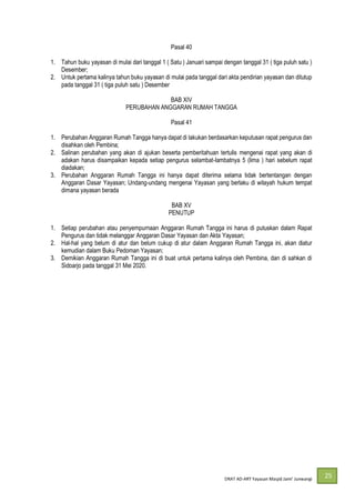DRAT AD-
25
Pasal 40
1. Tahun buku yayasan di mulai dari tanggal 1 ( Satu ) Januari sampai dengan tanggal 31 ( tiga puluh satu )
Desember;
2. Untuk pertama kalinya tahun buku yayasan di mulai pada tanggal dari akta pendirian yayasan dan ditutup
pada tanggal 31 ( tiga puluh satu ) Desember
BAB XIV
PERUBAHAN ANGGARAN RUMAH TANGGA
Pasal 41
1. Perubahan Anggaran Rumah Tangga hanya dapat di lakukan berdasarkan keputusan rapat pengurus dan
disahkan oleh Pembina;
2. Salinan perubahan yang akan di ajukan beserta pemberitahuan tertulis mengenai rapat yang akan di
adakan harus disampaikan kepada setiap pengurus selambat-lambatnya 5 (lima ) hari sebelum rapat
diadakan;
3. Perubahan Anggaran Rumah Tangga ini hanya dapat diterima selama tidak bertentangan dengan
Anggaran Dasar Yayasan; Undang-undang mengenai Yayasan yang berlaku di wilayah hukum tempat
dimana yayasan berada
BAB XV
PENUTUP
1. Setiap perubahan atau penyempurnaan Anggaran Rumah Tangga ini harus di putuskan dalam Rapat
Pengurus dan tidak melanggar Anggaran Dasar Yayasan dan Akta Yayasan;
2. Hal-hal yang belum di atur dan belum cukup di atur dalam Anggaran Rumah Tangga ini, akan diatur
kemudian dalam Buku Pedoman Yayasan;
3. Demikian Anggaran Rumah Tangga ini di buat untuk pertama kalinya oleh Pembina, dan di sahkan di
Sidoarjo pada tanggal 31 Mei 2020.
 