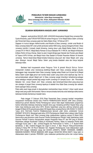 WANGI 11
Sekretariat : Jalan Raya Junwangi No.
Desa Junwangi, Kec. Krian, Kabupaten Sidoarjo -61262
https://www.masjiddesajunwangi.blogspot.com/
E-mail : masjiddesajunwangi@gmail.com & masjiddesajunwangi@yahoo.com
Gagasan
dan Pemerintah Desa Junwangi pada hari Sabtu Malam Ahad, 19 Februari 2011.
Gagasan ini muncul dengan melihat kondisi umat Musilim di Desa Junwangi. Jumlah umat Muslim di
Desa Junwangi diatas 99 % dari jumlah penduduk sekitar 4000 orang, sisanya beragama Kristen. Desa
Junwangi memiliki 4 (empat) masjid dimasing- masing dusun yaitu Masjid Baitus Salam di Dusun
Junwatu RT.01 RW.01, Masjid Baitur Rohwan di Dusun Babadan Rt.11 RW.04, dan Masjid Al Mubarok
& Baitur Rohim di Dusun Kenep. Selain itu ada 2 masjid dilingkungan Sekolah dan Pondok yaitu Masjid
At Taqwa di MTs N Krian, dan Masjid Hudur Was Saadah di Pondok Pesantren Modern Al Amanah
Junwangi. Namun lokasi-lokasi Masjid tersebut lokasinya cukup jauh dari lokasi Masjid Jami yang
akan dibangun kecuali Masjid Baitus Salam yang berada disebelah utara dan hanya berjarak
beberapa meter.
Berdasar hasil musyawarah antara Pengurus Tamir & jamaah Masjid Baitus Salam
memperoleh mufakat untuk mendukung berdirinya Masjid Jami Desa Junwangi sebagai sesuatu
kebanggaan bagi masyarakat Islam Desa Junwangi. Apalagi setiap Shalat Jum at jama ah di Masjid
Baitus Salam sudah begitu penuh dan kondisi lokasi sudah cukup berat untuk diperluas lagi. Dari itu
semua keberadaan sebuah Masjid jami di Desa Junwangi sangat dinantikan kehadirannya sebagai
solusi sekaligus menjadi perekat bagi warga muslim Junwangi di 4 (empat) Dusun dan Perumahan
Babadan Asri. Lokasi Masjid Jami Desa Junwangi akan menempati lokasi lahan yang cukup luas
dan strategis di tengah Desa Junwangi tepatnya di sebelah timur Balai Desa Junwangi dan sebelah
barat Lapangan Desa Junwangi.
Pada waktu awal mega proyek ini diproyeksikan membutuhkan biaya minimal 1 milyar rupiah sesuai
design awal yang sudah direncanakan. Namun rencana tersebut tertunda untuk beberapa waktu karena
beberapa kendala diantaranya masalah dana.
Pada tanggal 17 Februari 2016 Pihak Pemerintah Desa Junwangi kembali mengadakan
Sebelumnya pernah dibentuk Panitia Pembangunan namun tidak dapat melaksanakan programnya
karena terkendala beberapa disamping masalah dana juga menjelang pemilihan Kepala Desa yang
habis masa berlakunya pada tahun 2016. Struktur kepanitiaan yang baru akhirnya terbentuk pada
tanggal 03 Maret 2016 yang tertuang dalam SK Kepala Desa Junwangi Nomor 226./03/404.7.8.16/2016
KHIDMAT 2016-2019. Mengingat pada tahun 2019 Pembangunan Masjid belum selesai maka Panitia
Nama-nama yang tercantum pada Susunan Panitia Pembangunan Periode I telah diperbaharui pada
Susunan Periode II karena menyesuaikan dengan Pergantian Ketua RT dan RW yang di Struktur
Kepanitiaan sebagai Koordinator Cabang & Koordinator Ranting. Selain itu beberapa Panitia telah
meninggal Dunia yakni 1. Bpk. Jumikan-Anggota Sie Perencanaan & Teknik, 2. H. Bustoni-Wakil
bendahara, 3. Bpk. Chalimin-Anggota Sie Legal & Umum, 4. Bpk. Khoyum Wahyudi-Koordinator
Cabang 5/ Ketua RW. 05 Perum Babadan Asri. Kegiatan Pembangunan mulai dilaksanakan sejak
Maret 2016 dengan melibatkan warga dari DUSUN JUNWATU, KENEP, KWANGEN, SAMBEN,
BABADAN BUNDER, PERUM BABADAN ASRI dengan KEGIATAN KERJA BAKTI. Kerja bakti ini
dilaksanakan dalam 2 periode. PERIODE I yaitu melakukan pembersihan pohon dan rumput ilalang,
 