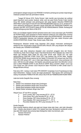 WANGI 12
pembongkaran sebagian bangunan dan PERIODE II membantu pembangunan pondasi masjid dengan
melakukan perataan tanah dan pemindahan material.
Tanggal 28 Februari 2016, Panitia Periode I telah memiliki sara komunikasi dan publikasi
seperti blog,email, kanal youtube, facebook, twitter, plurk dan pada Panitia Periode II telah memiliki
Group WA. Setelah pekerjaan awal pembangunan oleh warga kegiatan dilanjutkan PENENTUAN
ARAH KIBLAT pada tangal 24 maret 2016 dan GROUND BREAKING pad
Untuk selanjutnya pembangunan dilanjutkan dengan BOPLANG dan PEKERJAAN PONDASI yang
dikoordinir oleh BPK. ROTO SUWITO selaku KETUA SIE PERENCANAAN & TEKNIK. Pembangunan
Pondasi berlangsung bulan Maret s/d Mei 2016.
Bulan Juni s/d Oktober kegiatan berhenti sementara karena ada 2 (dua) acara besar yaitu PILKADES
dan RUWAH DESO. Untuk sementara itu Panitia melakukan pertemuan rutin di Balai Desa Junwangi
dengan agenda PENGGALIAN DANA dan melakukan kajian ulang DESIGN MASJID. Hasil pertemuan
PANITIA menghasilkan beberapa cara melakukan penggalian dana yaitu melalui Khususon pada
ACARA ISTIGHOTSAH, Donatur Tetap, Donatur Lepas, Kotak Amal.
Pembangunan dilanjukan kembali bulan Nopember 2016 dengan meneruskan pembangunan
dari Sidoarjo yaitu YIZWANSYA DESIGNER.
Kemudian pada tahap selanjutnya disepakati untuk menambah penggalan dana dari Donatur
Toko/Warung, Kotak Amal di Depan masjid, Pojok Barat Bunderan Perum Babadan Asri. Kotak Amal
Masjid juga diedarkan ketika Shalat Ied yang sudah dimulai sejak TAHUN 2017 dan sejak
dipergunakannya SANITAIR UTARA (Tahun 2021) juga dipasang satu KOTAK AMAL. Kegiatan
ISTIHOTSAH SEMAR dimulai pertama kali hari Selasa, 22 November 2016 sampai bulan April 2020.
Pada akhir 2020 sampai 2021, cara ini tidak dapat dilakukan secara penuh, hanya pembacaan ahli
saat ini akibat PANDEMI COVID-
Mengaji Bersama Ahlinya).
Pada tahun 2021, meskipun masih dalam PPK DARURAT menghadapi Covid-19 pembangunan tetap
dapat dilaksanakan, meskipun mundur dari target penyelesaian. Pada Agustus 2021 pembangunan
sedang menyelesaikan PEMBUATAN DEK JOGLO SELATAN dan PEMBANGUNAN RUMAH IMAM.
Letak dan kondisi Geografis Desa Junwangi
Batas Desa :
a. Sebelah Timur berbatasan dengan desa Candinegoro
b. Sebelah Utara berbatasan dengan desa Terung Kulon
c. Sebelah Barat berbatasan dengan desa Kemasan
d. Sebelah Selatan berbatasan dengan desa Terik
Wilayah Dusun, RT dan RW di Junwangi
a. Dusun Junwatu, RW 1 yang mencakup RT.01 RT.03
b. Dusun Kenep, RW 2 yang mencakup RT 04 RT 08
c. Dusun Kwangen, RW 3 yang mencakup RT 09 RT 10
d. Dusun Babadan, RW 4 yang mencakup RT 11 RT 14
e. Perumahan Babadan Asri, RW 5 yang mencakup RT 15 19
Kondisi Geografis
Desa junwangi tergolong wilayah yang agak jauh dengan akses jalan besar, yakni jalan kabupaten
Krian Sidoarjo yang berada di sekitar 2 Km sebelah barat desa. Berdasarkan karakteristik sumber
daya alam SDA wilayah desa junwangi dapat dikategorikan dalam dua kelompok, yaitu :
1. Kawasan Pemukiman
2. Kawasan Pertanian
 